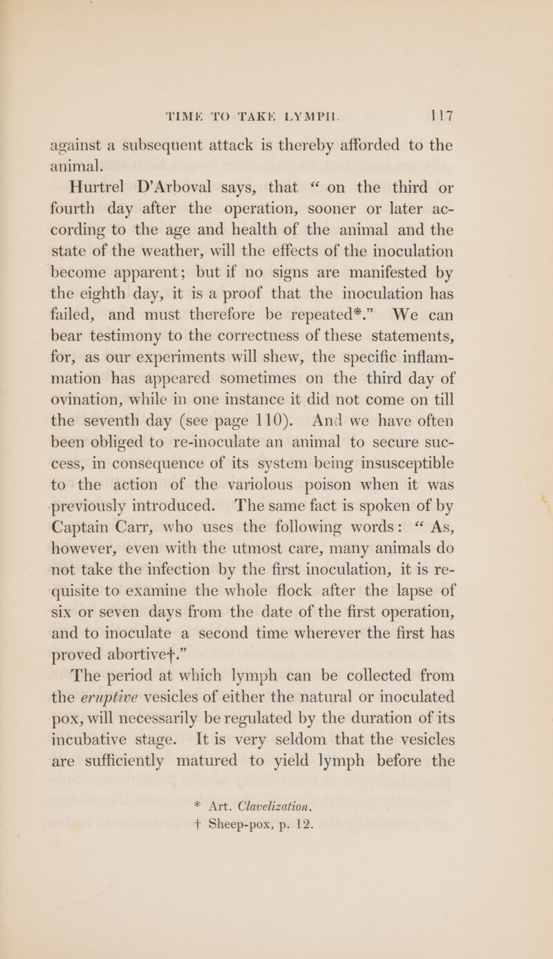 TIME TO TAKE LYMPH. Lile7 against a subsequent attack is thereby afforded to the animal. Hurtrel D’Arboval says, that “on the third or fourth day after the operation, sooner or later ac- cording to the age and health of the animal and the state of the weather, will the effects of the inoculation become apparent; but if no signs are manifested by the eighth day, it is a proof that the moculation has failed, and must therefore be repeated*.” We can bear testimony to the correctness of these statements, for, as our experiments will shew, the specific inflam- mation has appeared sometimes on the third day of ovination, while in one instance it did not come on till the seventh day (see page 110). And we have often been obliged to re-inoculate an animal to secure suc- cess, In consequence of its system being insusceptible to the action of the variolous poison when it was previously introduced. The same fact is spoken of by Captain Carr, who uses the following words: “ As, however, even with the utmost care, many animals do not take the infection by the first inoculation, it is re- quisite to examine the whole flock after the lapse of six or seven days from the date of the first operation, and to inoculate a second time wherever the first has proved abortive+.” The period at which lymph can be collected from the eruptive vesicles of either the natural or moculated pox, will necessarily be regulated by the duration of its incubative stage. It is very seldom that the vesicles are sufficiently matured to yield lymph before the * Art. Clavelization.