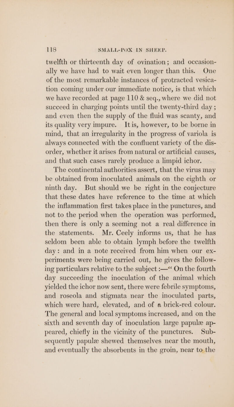 twelfth or thirteenth day of ovination; and occasion- ally we have had to wait even longer than this. One of the most remarkable instances of protracted vesica- tion coming under our immediate notice, is that which we have recorded at page 110 &amp; seq., where we did not succeed in charging points until the twenty-third day ; and even then the supply of the fluid was scanty, and its quality very impure. Itis, however, to be borne in mind, that an irregularity in the progress of variola is always connected with the confluent variety of the dis- order, whether it arises from natural or artificial causes, and that such cases rarely produce a limpid ichor. The continental authorities assert, that the virus may be obtained from inoculated animals on the eighth or ninth day. But should we be right in the conjecture that these dates have reference to the time at which the inflammation first takes place in the punctures, and not to the period when the operation was performed, then there is only a seeming not a real difference in the statements. Mr. Ceely informs us, that he has seldom been able to obtain lymph before the twelfth day: and in a note received from him when our ex- periments were being carried out, he gives the follow- ing particulars relative to the subject :—“ On the fourth day succeeding the inoculation of the animal which yielded the ichor now sent, there were febrile symptoms, and roseola and stigmata near the inoculated parts, which were hard, elevated, and of a brick-red colour. The general and local symptoms increased, and on the sixth and seventh day of inoculation large papulee ap- peared, chiefly in the vicinity of the punctures. Sub- sequently papulze shewed themselves near the mouth, and eventually the absorbents in the gro, near to.the