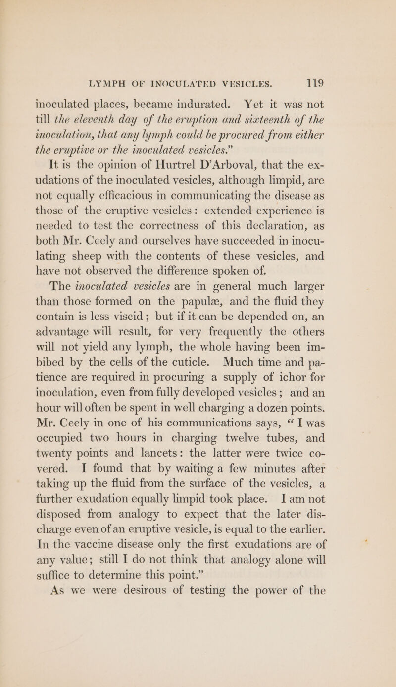 inoculated places, became indurated. Yet it was not till the eleventh day of the eruption and sixteenth of the enoculation, that any lymph could be procured from either the eruptive or the inoculated vesicles.” It is the opinion of Hurtrel D’Arboval, that the ex- udations of the inoculated vesicles, although limpid, are not equally efficacious in communicating the disease as those of the eruptive vesicles: extended experience is needed to test the correctness of this declaration, as both Mr. Ceely and ourselves have succeeded in inocu- lating sheep with the contents of these vesicles, and have not observed the difference spoken of. The inoculated vesicles are in general much larger than those formed on the papulz, and the fluid they contain is less viscid; but if it can be depended on, an advantage will result, for very frequently the others will not yield any lymph, the whole having been im- bibed by the cells of the cuticle. Much time and pa- tience are required in procuring a supply of ichor for inoculation, even from fully developed vesicles; and an hour will often be spent in well charging a dozen points. Mr. Ceely in one of his communications says, “ I was occupied two hours in charging twelve tubes, and twenty points and lancets: the latter were twice co- vered. I found that by waiting a few minutes after taking up the fluid from the surface of the vesicles, a further exudation equally limpid took place. J am not disposed from analogy to expect that the later dis- charge even of an eruptive vesicle, is equal to the earlier. In the vaccine disease only the first exudations are of any value; still 1 do not think that analogy alone will suffice to determine this point.” As we were desirous of testing the power of the