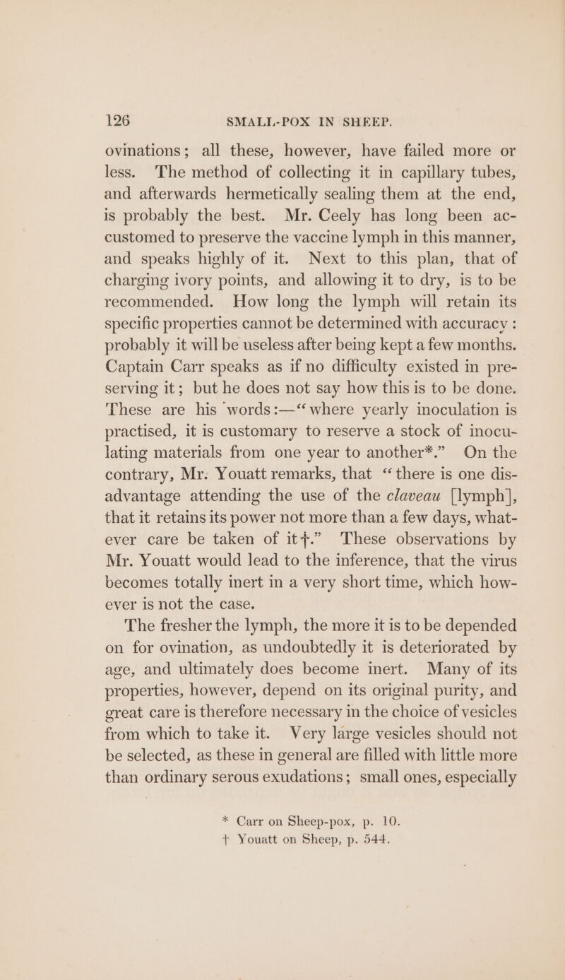 ovinations; all these, however, have failed more or less. ‘The method of collecting it in capillary tubes, and afterwards hermetically sealing them at the end, is probably the best. Mr. Ceely has long been ac- customed to preserve the vaccine lymph in this manner, and speaks highly of it. Next to this plan, that of charging ivory points, and allowing it to dry, is to be recommended. How long the lymph will retain its specific properties cannot be determined with accuracy : probably it will be useless after being kept a few months. Captain Carr speaks as if no difficulty existed in pre- serving it; but he does not say how this is to be done. These are his words:—‘ where yearly moculation is practised, it is customary to reserve a stock of inocu- lating materials from one year to another*.” On the contrary, Mr. Youatt remarks, that “there is one dis- advantage attending the use of the claveau [lymph], that it retains its power not more than a few days, what- ever care be taken of it}.” These observations by Mr. Youatt would lead to the inference, that the virus becomes totally inert in a very short time, which how- ever is not the case. The fresher the lymph, the more it is to be depended on for ovination, as undoubtedly it is deteriorated by age, and ultimately does become inert. Many of its properties, however, depend on its original purity, and great care is therefore necessary in the choice of vesicles from which to take it. Very large vesicles should not be selected, as these in general are filled with little more than ordinary serous exudations; small ones, especially * Carr on Sheep-pox, p. 10. + Youatt on Sheep, p. 544.