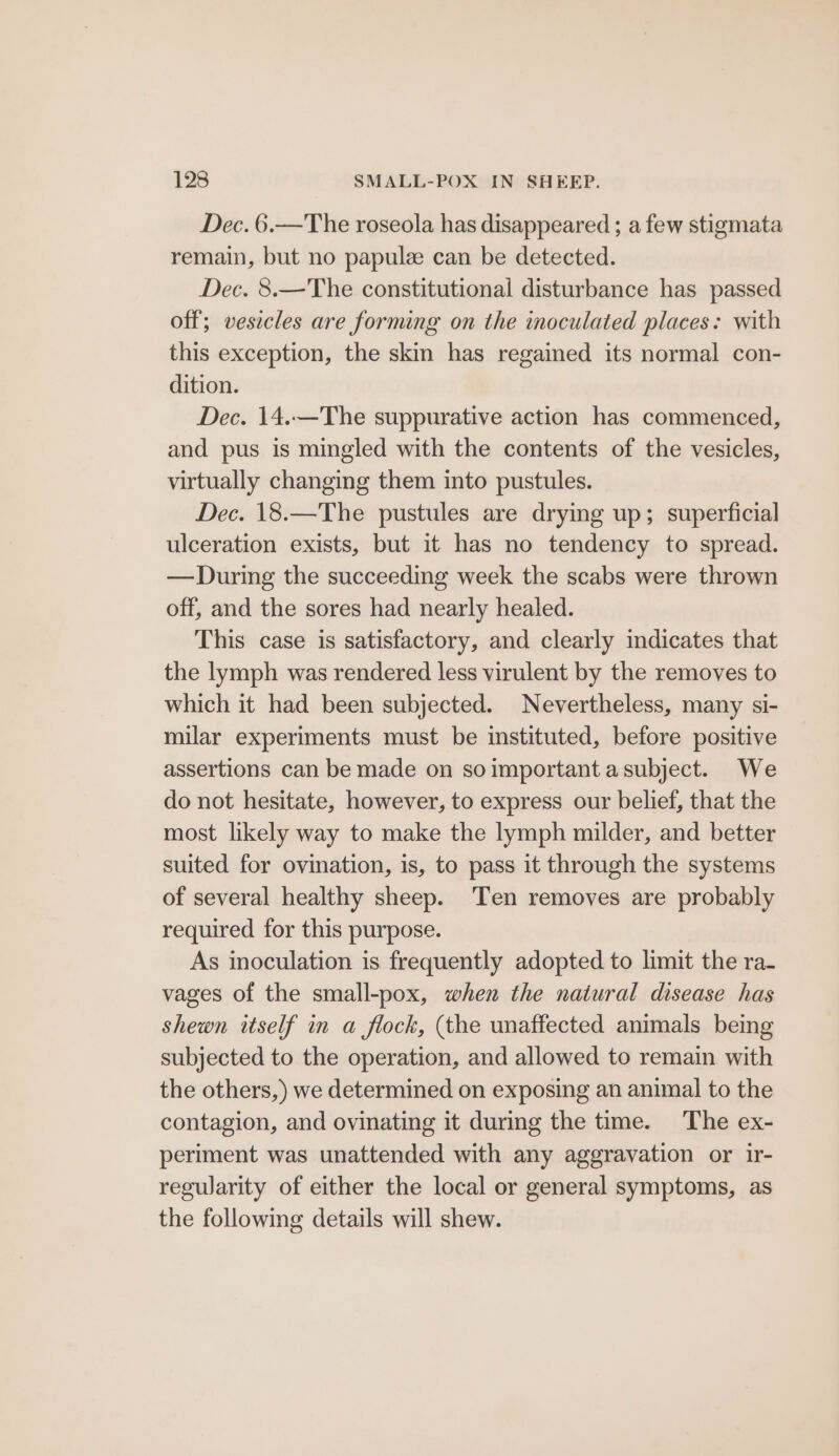 Dec. 6.—The roseola has disappeared ; a few stigmata remain, but no papule can be detected. Dec. 8.—The constitutional disturbance has passed off; vesicles are forming on the inoculated places: with this exception, the skin has regained its normal con- dition. Dec. 14.—The suppurative action has commenced, and pus is mingled with the contents of the vesicles, virtually changing them into pustules. Dec. 18.—The pustules are drying up; superficial ulceration exists, but it has no tendency to spread. — During the succeeding week the scabs were thrown off, and the sores had nearly healed. This case is satisfactory, and clearly indicates that the lymph was rendered less virulent by the removes to which it had been subjected. Nevertheless, many si- milar experiments must be instituted, before positive assertions can be made on soimportant asubject. We do not hesitate, however, to express our belief, that the most likely way to make the lymph milder, and better suited for ovination, is, to pass it through the systems of several healthy sheep. Ten removes are probably required for this purpose. As inoculation is frequently adopted to limit the ra- vages of the small-pox, when the natural disease has shewn itself in a flock, (the unaffected animals being subjected to the operation, and allowed to remain with the others,) we determined on exposing an animal to the contagion, and ovinating it during the time. The ex- periment was unattended with any aggravation or ir- regwarity of either the local or general symptoms, as the following details will shew.