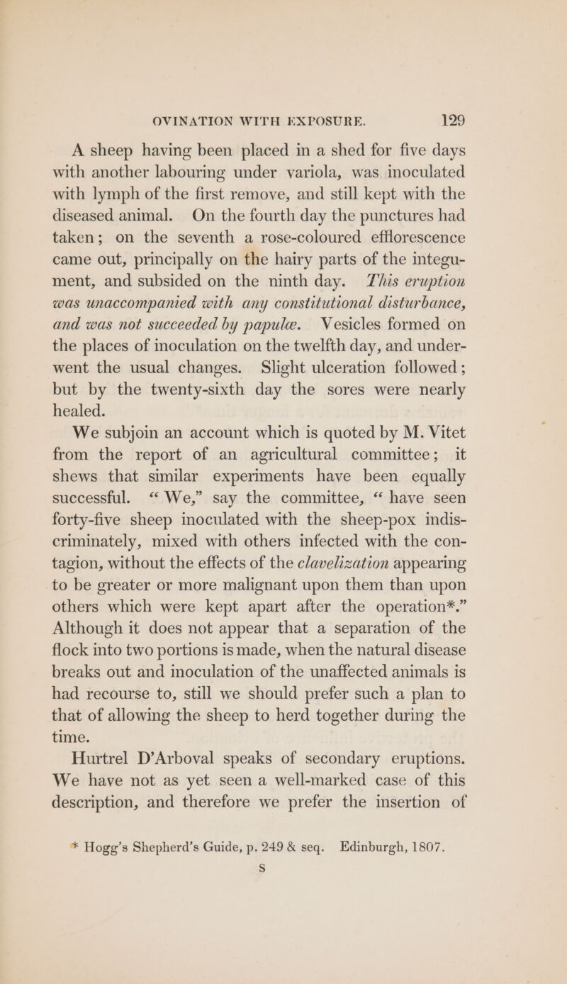 A sheep having been placed in a shed for five days with another labouring under variola, was inoculated with lymph of the first remove, and still kept with the diseased animal. On the fourth day the punctures had taken; on the seventh a rose-coloured efflorescence came out, principally on the hairy parts of the integu- ment, and subsided on the ninth day. This eruption was unaccompanied with any constitutional disturbance, and was not succeeded by papule. Vesicles formed on the places of inoculation on the twelfth day, and under- went the usual changes. Slight ulceration followed ; but by the twenty-sixth day the sores were nearly healed. We subjoin an account which is quoted by M. Vitet from the report of an agricultural committee; it shews that similar experiments have been equally successful. “ We,” say the committee, “ have seen forty-five sheep imoculated with the sheep-pox indis- criminately, mixed with others infected with the con- tagion, without the effects of the clavelization appearing to be greater or more malignant upon them than upon others which were kept apart after the operation*.” Although it does not appear that a separation of the flock into two portions is made, when the natural disease breaks out and inoculation of the unaffected animals is had recourse to, still we should prefer such a plan to that of allowing the sheep to herd together during the time. Hurtrel D’Arboval speaks of secondary eruptions. We have not as yet seen a well-marked case of this description, and therefore we prefer the insertion of * Hogg’s Shepherd’s Guide, p. 249 &amp; seq. Edinburgh, 1807. S