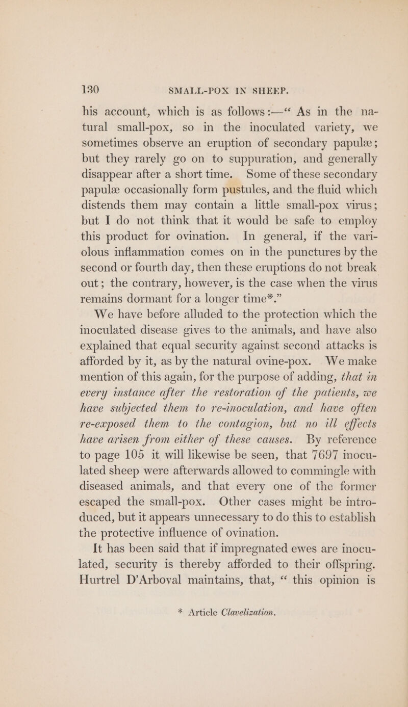 his account, which is as follows:—“ As in the na- tural small-pox, so in the inoculated variety, we sometimes observe an eruption of secondary papule ; but they rarely go on to suppuration, and generally disappear after a short time. Some of these secondary papulze occasionally form pustules, and the fluid which distends them may contain a little small-pox virus; but I do not think that it would be safe to employ this product for ovination. In general, if the vamn- olous inflammation comes on in the punctures by the second or fourth day, then these eruptions do not break out; the contrary, however, is the case when the virus remains dormant for a longer time*.” We have before alluded to the protection which the inoculated disease gives to the animals, and have also explained that equal security against second attacks is afforded by it, as by the natural ovine-pox. We make mention of this again, for the purpose of adding, that in every instance after the restoration of the patients, we have subjected them to re-inoculation, and have often re-exposed them to the contagion, but no ill effects have arisen from either of these causes. By reference to page 105 it will likewise be seen, that 7697 mocu- lated sheep were afterwards allowed to commingle with diseased animals, and that every one of the former escaped the small-pox. Other cases might be intro- duced, but it appears unnecessary to do this to establish the protective influence of ovination. It has been said that if impregnated ewes are inocu- lated, security is thereby afforded to their offspring. Hurtrel D’Arboval maintains, that, “ this opinion is * Article Clavelization.