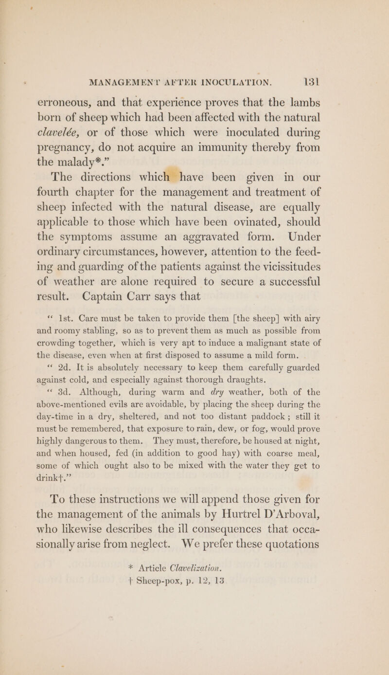 MANAGEMENT AFTER INOCULATION. Ist erroneous, and that experience proves that the lambs born of sheep which had been affected with the natural clavelée, or of those which were imoculated during pregnancy, do not acquire an immunity thereby from the malady*.” The directions which have been given in our fourth chapter for the management and treatment of sheep infected with the natural disease, are equally applicable to those which have been ovinated, should the symptoms assume an aggravated form. Under ordinary circumstances, however, attention to the feed- ing and guarding of the patients against the vicissitudes of weather are alone required to secure a successful result. Captain Carr says that ** Ist. Care must be taken to provide them [the sheep] with airy and roomy stabling, so as to prevent them as much as possible from crowding together, which is very apt to induce a malignant state of the disease, even when at first disposed to assume a mild form. - «« 2d. It is absolutely necessary to keep them carefully guarded against cold, and especially against thorough draughts. « 3d. Although, during warm and dry weather, both of the above-mentioned evils are avoidable, by placing the sheep during the day-time in a dry, sheltered, and not too distant paddock ; still it raust be remembered, that exposure to rain, dew, or fog, would prove highly dangeroustothem. They must, therefore, be housed at night, and when housed, fed (an addition to good hay) with coarse meal, some of which ought also to be mixed with the water they get to drinkt.” To these instructions we will append those given for the management of the animals by Hurtrel D’Arboval, who likewise describes the ill consequences that occa- sionally arise from neglect. We prefer these quotations * Article Clavelization. 1 Sheep-pox, p. 12, 13