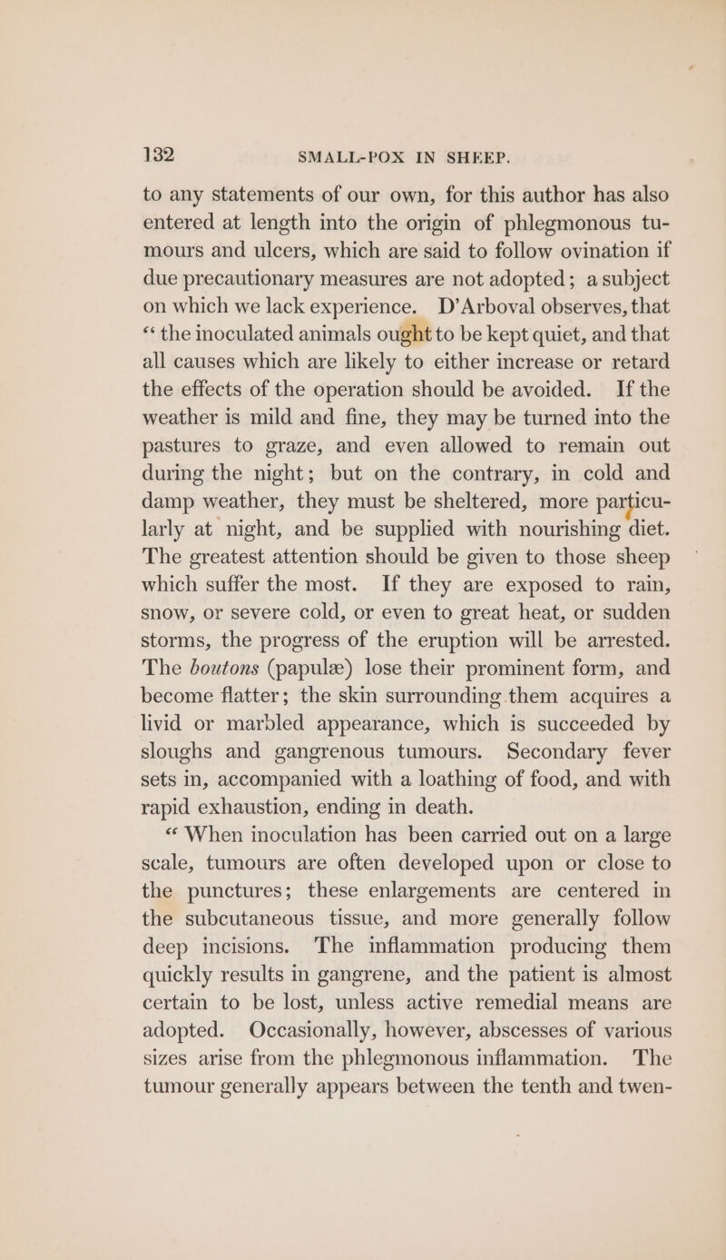 to any statements of our own, for this author has also entered at length into the origin of phlegmonous tu- mours and ulcers, which are said to follow ovination if due precautionary measures are not adopted; a subject on which we lack experience. D’Arboval observes, that “the inoculated animals ought to be kept quiet, and that all causes which are likely to either increase or retard the effects of the operation should be avoided. If the weather is mild and fine, they may be turned into the pastures to graze, and even allowed to remain out during the night; but on the contrary, in cold and damp weather, they must be sheltered, more particu- larly at night, and be supplied with nourishing diet. The greatest attention should be given to those sheep which suffer the most. If they are exposed to rain, snow, or severe cold, or even to great heat, or sudden storms, the progress of the eruption will be arrested. The boutons (papulz) lose their prominent form, and become flatter; the skin surrounding them acquires a livid or marbled appearance, which is succeeded by sloughs and gangrenous tumours. Secondary fever sets in, accompanied with a loathing of food, and with rapid exhaustion, ending in death. “ When inoculation has been carried out on a large scale, tumours are often developed upon or close to the punctures; these enlargements are centered in the subcutaneous tissue, and more generally follow deep incisions. ‘The inflammation producing them quickly results in gangrene, and the patient is almost certain to be lost, unless active remedial means are adopted. Occasionally, however, abscesses of various sizes arise from the phlegmonous inflammation. The tumour generally appears between the tenth and twen-