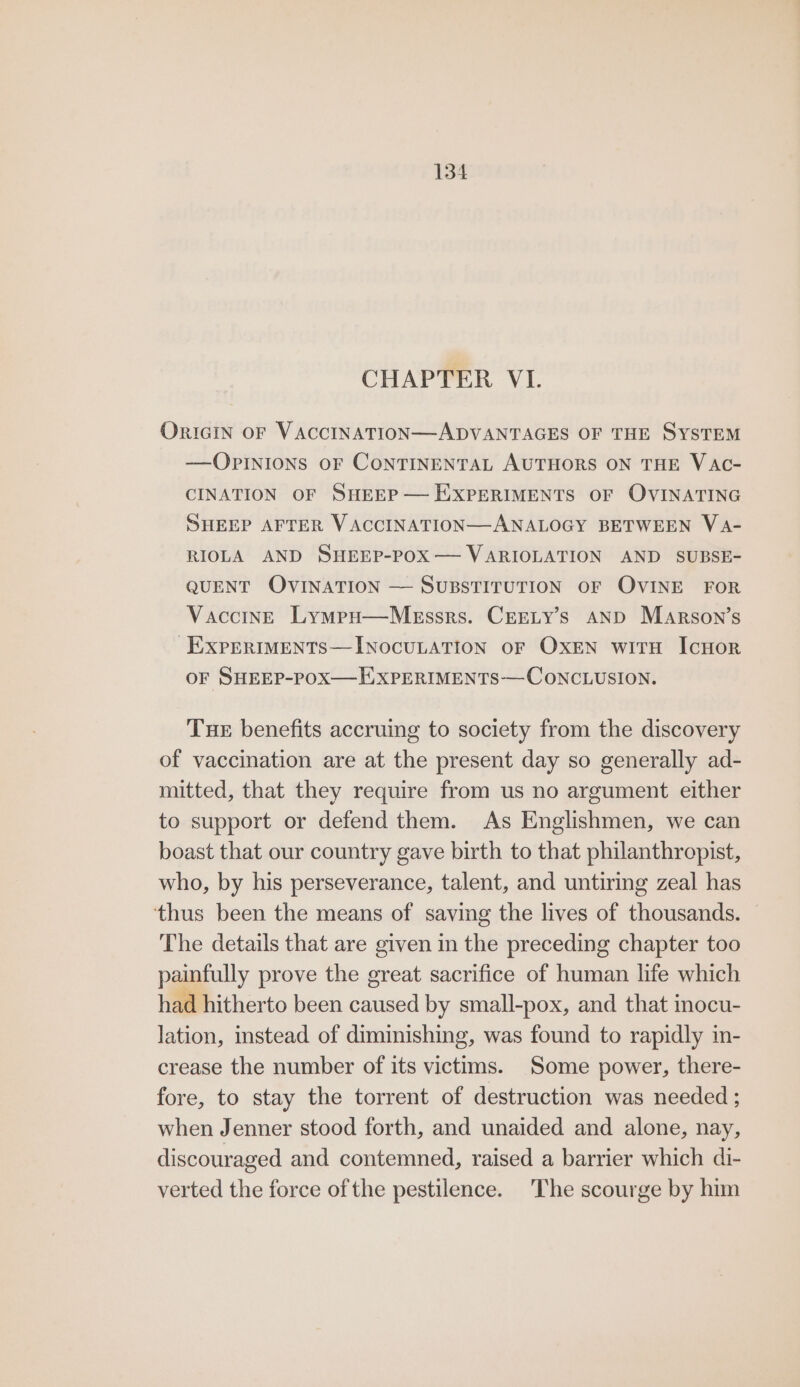 CHAPTER VI. ORIGIN OF VACCINATION—ADVANTAGES OF THE SYSTEM —QOPINIONS OF CONTINENTAL AUTHORS ON THE VAC- CINATION OF SHEEP — EXPERIMENTS OF OVINATING SHEEP AFTER VACCINATION—ANALOGY BETWEEN VA- RIOLA AND SHEEP-POX— VARIOLATION AND SUBSE- QUENT OVINATION — SUBSTITUTION OF OVINE FOR Vaccine Lympu—Messrs. Creety’s AND Marson’s -EXPERIMENTS—INOCULATION OF OXEN wiTH IcHOoR OF SHEEP-POX—HXPERIMENTS—CONCLUSION. TueE benefits accruing to society from the discovery of vaccination are at the present day so generally ad- mitted, that they require from us no argument either to support or defend them. As Englishmen, we can boast that our country gave birth to that philanthropist, who, by his perseverance, talent, and untiring zeal has thus been the means of saving the lives of thousands. The details that are given in the preceding chapter too painfully prove the great sacrifice of human life which had hitherto been caused by small-pox, and that mocu- lation, stead of diminishing, was found to rapidly in- crease the number of its victims. Some power, there- fore, to stay the torrent of destruction was needed ; when Jenner stood forth, and unaided and alone, nay, discouraged and contemned, raised a barrier which di- verted the force of the pestilence. The scourge by him