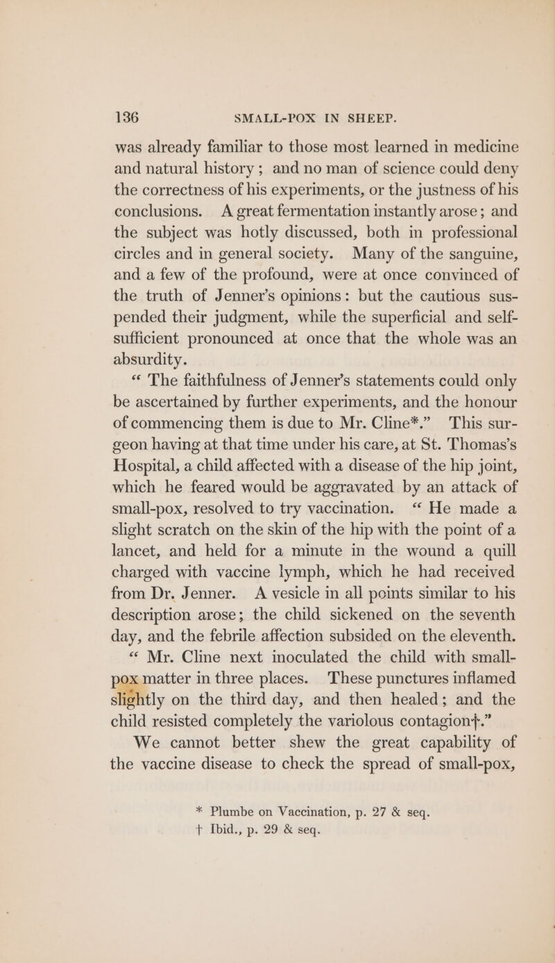 was already familiar to those most learned in medicine and natural history ; and no man of science could deny the correctness of his experiments, or the justness of his conclusions. A great fermentation instantly arose; and the subject was hotly discussed, both in professional circles and in general society. Many of the sanguine, and a few of the profound, were at once convinced of the truth of Jenner’s opinions: but the cautious sus- pended their judgment, while the superficial and self- sufficient pronounced at once that the whole was an absurdity. “ The faithfulness of Jenner’s statements could only be ascertained by further experiments, and the honour of commencing them is due to Mr. Cline*.” This sur- geon having at that time under his care, at St. Thomas’s Hospital, a child affected with a disease of the hip joint, which he feared would be aggravated by an attack of small-pox, resolved to try vaccination. “ He made a slight scratch on the skin of the hip with the point of a lancet, and held for a minute in the wound a quill charged with vaccine lymph, which he had received from Dr. Jenner. A vesicle in all points similar to his description arose; the child sickened on the seventh day, and the febrile affection subsided on the eleventh. “ Mr. Cline next inoculated the child with small- pox matter in three places. These punctures inflamed slightly on the third day, and then healed; and the child resisted completely the variolous contagion*+.” We cannot better shew the great capability of the vaccine disease to check the spread of small-pox, * Plumbe on Vaccination, p. 27 &amp; seq. t Ibid., p. 29.&amp; seq.
