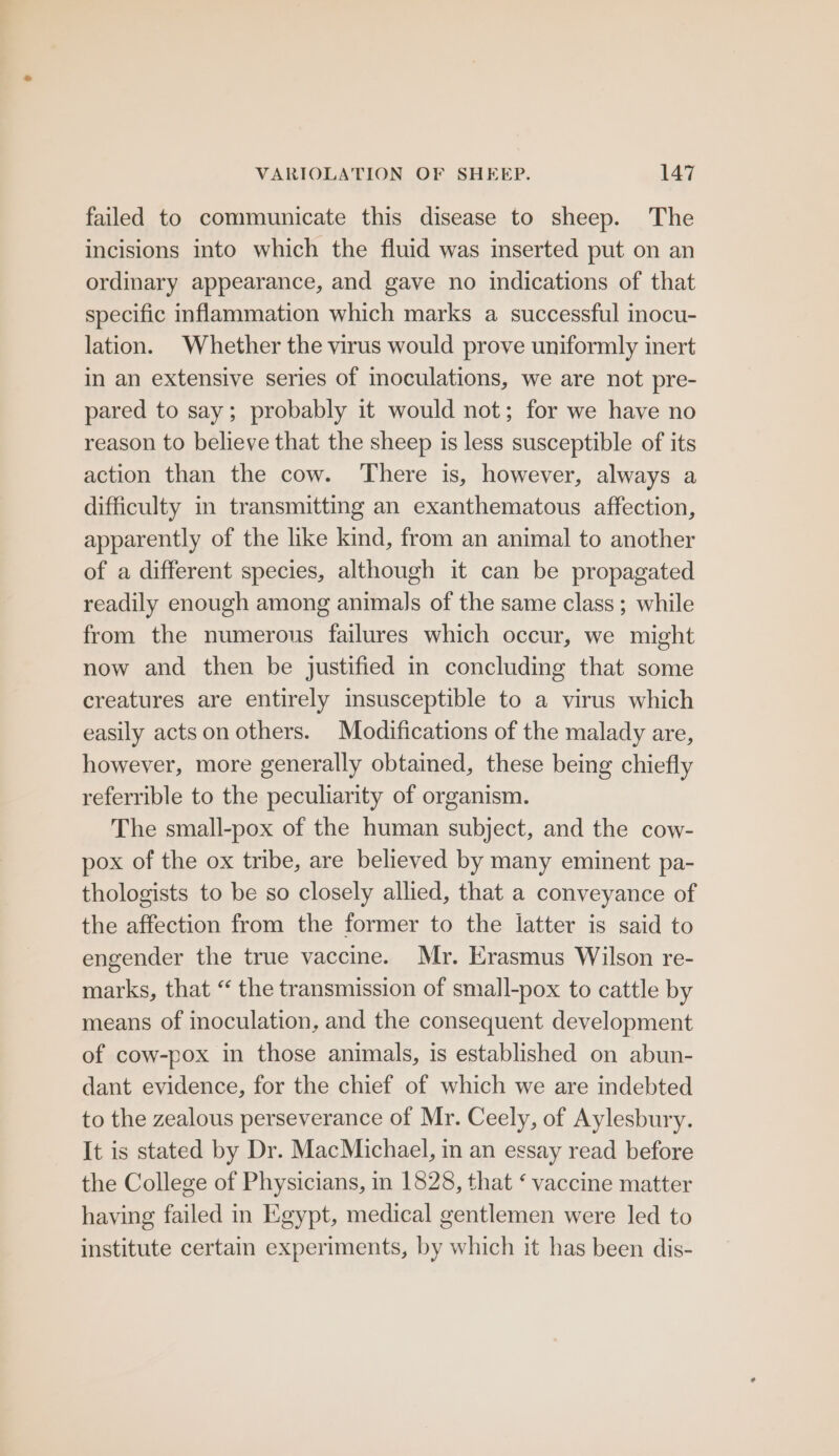 failed to communicate this disease to sheep. The incisions into which the fluid was inserted put on an ordinary appearance, and gave no indications of that specific inflammation which marks a successful inocu- lation. Whether the virus would prove uniformly inert in an extensive series of inoculations, we are not pre- pared to say; probably it would not; for we have no reason to believe that the sheep is less susceptible of its action than the cow. There is, however, always a difficulty in transmitting an exanthematous affection, apparently of the like kind, from an animal to another of a different species, although it can be propagated readily enough among animals of the same class ; while from the numerous failures which occur, we might now and then be justified in concluding that some creatures are entirely msusceptible to a virus which easily acts on others. Modifications of the malady are, however, more generally obtained, these being chiefly referrible to the peculiarity of organism. The small-pox of the human subject, and the cow- pox of the ox tribe, are believed by many eminent pa- thologists to be so closely allied, that a conveyance of the affection from the former to the latter is said to engender the true vaccine. Mr. Erasmus Wilson re- marks, that “ the transmission of small-pox to cattle by means of inoculation, and the consequent development of cow-pox in those animals, is established on abun- dant evidence, for the chief of which we are indebted to the zealous perseverance of Mr. Ceely, of Aylesbury. It is stated by Dr. MacMichael, in an essay read before the College of Physicians, in 1828, that ‘ vaccine matter having failed in Egypt, medical gentlemen were led to institute certain experiments, by which it has been dis-