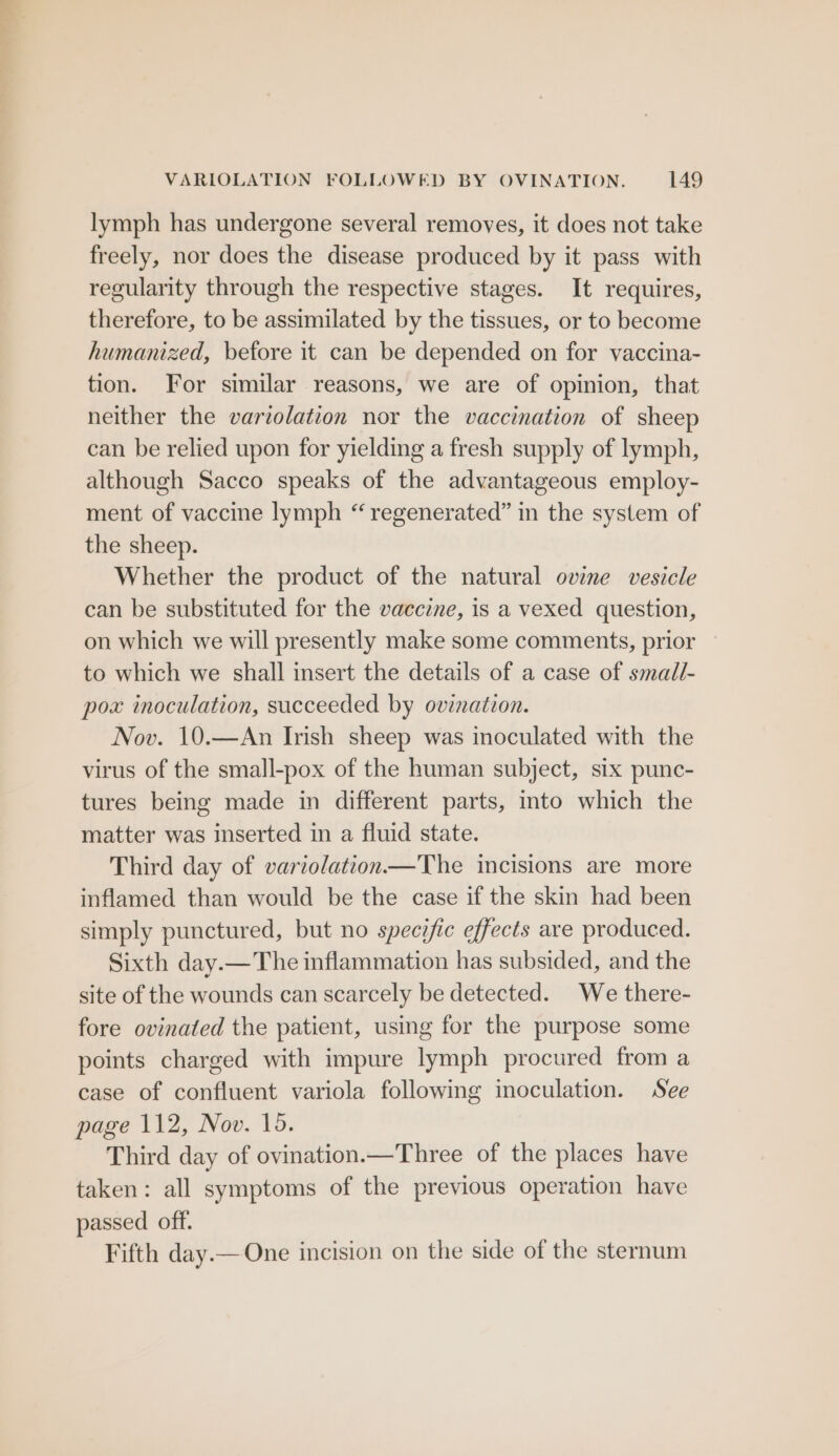lymph has undergone several removes, it does not take freely, nor does the disease produced by it pass with regularity through the respective stages. It requires, therefore, to be assimilated by the tissues, or to become humanized, before it can be depended on for vaccina- tion. For similar reasons, we are of opinion, that neither the variolation nor the vaccination of sheep can be relied upon for yielding a fresh supply of lymph, although Sacco speaks of the advantageous employ- ment of vaccine lymph “regenerated” in the system of the sheep. Whether the product of the natural ovine vesicle can be substituted for the vaccine, is a vexed question, on which we will presently make some comments, prior to which we shall insert the details of a case of small- pox inoculation, succeeded by oviation. Nov. 10.—An Irish sheep was inoculated with the virus of the small-pox of the human subject, six punc- tures being made in different parts, mto which the matter was inserted in a fluid state. Third day of variolation—The incisions are more inflamed than would be the case if the skin had been simply punctured, but no specific effects are produced. Sixth day.—The inflammation has subsided, and the site of the wounds can scarcely be detected. We there- fore ovinated the patient, using for the purpose some points charged with impure lymph procured from a case of confluent variola following inoculation. See page 112, Nov. 15. Third day of ovination.—Three of the places have taken: all symptoms of the previous operation have passed off. Fifth day.— One incision on the side of the sternum