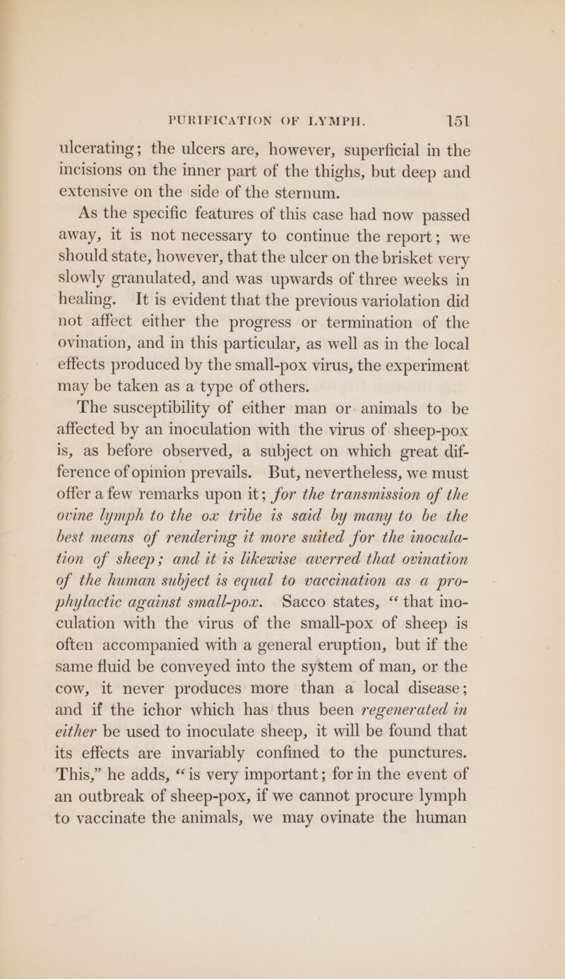 ulcerating; the ulcers are, however, superficial in the incisions on the inner part of the thighs, but deep and extensive on the side of the sternum. As the specific features of this case had now passed away, it is not necessary to continue the report; we should state, however, that the ulcer on the brisket very slowly granulated, and was upwards of three weeks in healing. It is evident that the previous variolation did not affect either the progress or termination of the ovination, and in this particular, as well as in the local effects produced by the small-pox virus, the experiment may be taken as a type of others. The susceptibility of either man or animals to be affected by an inoculation with the virus of sheep-pox is, aS before observed, a subject on which great dif- ference of opinion prevails. But, nevertheless, we must offer a few remarks upon it; for the transmission of the ovine lymph to the ox tribe is said by many to be the best means of rendering tt more suited for the inocula- tion of sheep; and it is likewise averred that ovination of the human subject is equal to vaccination as a pro- phylactic against small-pox. Sacco states, “ that mo- culation with the virus of the small-pox of sheep is often accompanied with a general eruption, but if the same fluid be conveyed into the system of man, or the cow, it never produces more than a local disease; and if the ichor which has thus been regenerated in either be used to inoculate sheep, it will be found that its effects are invariably confined to the punctures. This,” he adds, “is very important; for in the event of an outbreak of sheep-pox, if we cannot procure lymph to vaccinate the animals, we may ovinate the human