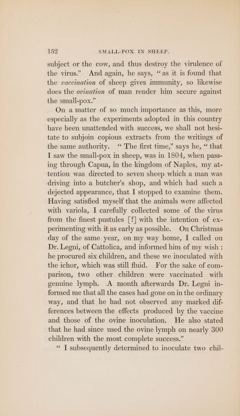 subject or the cow, and thus destroy the virulence of the virus.” And again, he says, “as it is found that the vaccination of sheep gives immunity, so likewise does the ovination of man render him secure against the small-pox.” On a matter of so much importance as this, more especially as the experiments adopted in this country have been unattended with success, we shall not hesi- tate to subjoin copious extracts from the writings of the same authority. <“ The first time,” says he, “ that I saw the small-pox in sheep, was in 1804, when pass- | ing through Capua, in the kmgdom of Naples, my at- tention was directed to seven sheep which a man was driving into a butcher’s shop, and which had such a dejected appearance, that I stopped to examine them. Having satisfied myself that the animals were affected with variola, I carefully collected some of the virus from the finest pustules [?] with the intention of ex- perimenting with it as early as possible. On Christmas day of the same year, on my way home, I called on Dr. Legni, of Cattolica, and informed him of my wish : he procured six children, and these we inoculated with the ichor, which was still fluid. For the sake of com- parison, two other children were vaccinated with genuine lymph. A month afterwards Dr. Legni in- formed me that all the cases had gone on in the ordinary way, and that he had not observed any marked dif- ferences between the effects produced by the vaccine and those of the ovine inoculation. He also stated that he had since used the ovine lymph on nearly 300 children with the most complete success.” “‘ IT subsequently determined to inoculate two chil-