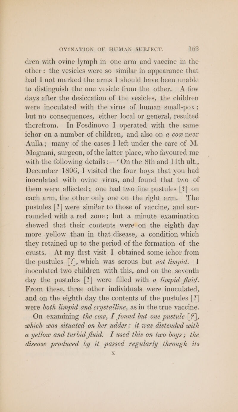 OVINATION OF HUMAN SUBJECT. 158 dren with ovine lymph in one arm and vaccine in the other: the vesicles were so similar in appearance that had I not marked the arms I should have been unable to distinguish the one vesicle from the other. <A few days after the desiccation of the vesicles, the children were inoculated with the virus of human small-pox ; but no consequences, either local or general, resulted therefrom. In Fosdinovo I operated with the same ichor on a number of children, and also on a cow near Aulla; many of the cases I left under the care of M. Magnani, surgeon, of the latter place, who favoured me with the following details :-—‘ On the 8th and 11th ult., December 1806, I visited the four boys that you had inoculated with ovine virus, and found that two of them were affected; one had two fine pustules [?] on each arm, the other only one on the right arm. The pustules [?] were similar to those of vaccine, and sur- rounded with a red zone; but a minute examination shewed that their contents were on the eighth day more yellow than in that disease, a condition which they retained up to the period of the formation of the crusts. At my first visit I obtained some ichor from the pustules [?], which was serous but not limpid. 1 inoculated two children with this, and on the seventh day the pustules [?] were filled with a limpid fluid. From these, three other individuals were inoculated, and on the eighth day the contents of the pustules [?] were both limpid and crystalline, as in the true vaccine. On examining the cow, I found but one pustule | ?|, which was situated on her udder: it was distended with a yellow and turbid flud. I used this on two boys; the disease produced by it passed regularly through its x