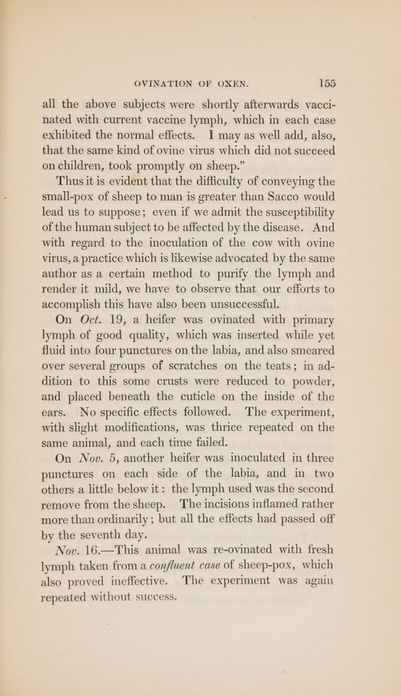 all the above subjects were shortly afterwards vacci- nated with current vaccine lymph, which in each case exhibited the normal effects. I may as well add, also, that the same kind of ovine virus which did not succeed on children, took promptly on sheep.” Thus it is evident that the difficulty of conveying the small-pox of sheep to man is greater than Sacco would lead us to suppose; even if we admit the susceptibility of the human subject to be affected by the disease. And with regard to the inoculation of the cow with ovine virus, a practice which is likewise advocated by the same author as a certain method to purify the lymph and render it mild, we have to observe that our efforts to accomplish this have also been unsuccessful. On Oct. 19, a heifer was ovinated with primary lymph of good quality, which was inserted while yet fluid into four punctures on the labia, and also smeared over several groups of scratches on the teats; in ad- dition to this some crusts were reduced to powder, and placed beneath the cuticle on the inside of the ears. No specific effects followed. The experiment, with slight modifications, was thrice repeated on the same animal, and each time failed. On Nov. 5, another heifer was moculated in three punctures on each side of the labia, and in two others a little below it: the lymph used was the second remove from thesheep. The incisions inflamed rather more than ordinarily; but all the effects had passed off by the seventh day. Nov. 16.—This animal was re-ovinated with fresh lymph taken from a confluent case of sheep-pox, which also proved ineffective. The experiment was again repeated without success.