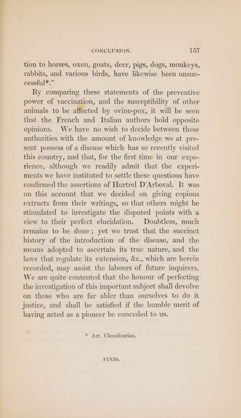 CONCLUSION. lee tion to horses, oxen, goats, deer, pigs, dogs, monkeys, rabbits, and various birds, have likewise been unsuc- cessful*.” By comparing these statements of the preventive power of vaccination, and the susceptibility of other animals to be affected by ovine-pox, it will be seen that the French and Italian authors hold opposite opinions. We have no wish to decide between these authorities with the amount of knowledge we at pre- sent possess of a disease which has so recently visited this country, and that, for the first time in our expe- rience, although we readily admit that the experi- ments we have instituted to settle these questions have confirmed the assertions of Hurtrel D’Arboval. It was on this account that we decided on giving copious extracts from their writings, so that others might be stimulated to mvestigate the disputed poimts with a view to their perfect elucidation. Doubtless, much remains to be done; yet we trust that the succinct history of the introduction of the disease, and the means adopted to ascertain its true nature, and the laws that regulate its extension, &amp;c., which are herein recorded, may assist the labours of future inquirers. We are quite contented that the honour of perfecting the investigation of this important subject shall devolve on those who are far abler than ourselves to do it justice, and shall be satisfied if the humble merit of having acted as a pioneer be conceded to us. * Art. Clavelization. FINIS.