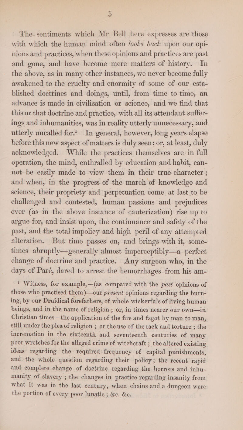 or The. sentiments which Mr Bell here expresses are those with which the human mind often looks back upon our opi- nions and practices, when these opinions and practices are past and gone, and have become mere matters of history. In the above, as in many other instances, we never become fully awakened to the cruelty and enormity of some of our esta- blished doctrines and doings, until, from time to time, an advance is made in civilisation or science, and we find that this or that doctrine and practice, with all its attendant suffer- ings and inhumanities, was in reality utterly unnecessary, and utterly uncalled for.! In general, however, long years elapse before this new aspect of matters is duly seen; or, at least, duly acknowledged. While the practices themselves are in full operation, the mind, enthralled by education and habit, can- not be easily made to view them in their true character ; and when, in the progress of the march of knowledge and acience, their propriety and perpetuation come at last to be challenged and contested, human passions and prejudices ever (as in the above instance of cauterization) rise up to argue for, and insist upon, the continuance and safety of the past, and the total impolicy and high peril of any attempted alteration. But time passes on, and brings with it, some- times abruptly—generally almost imperceptibly—a perfect change of doctrine and practice. Any surgeon who, in the days of Paré, dared to arrest the hemorrhages from his am- ' Witness, for example,—(as compared with the past opinions of those who practised them )—our present opinions regarding the burn- ing, by our Druidical forefathers, of whole wickerfuls of living human beings, and in the name of religion ; or, in times nearer our own—in Christian times—the application of the fire and fagot by man to man, still under the plea of religion ; or the use of the rack and torture ; the incremation in the sixteenth and seventeenth centuries of many poor wretches for the alleged crime of witchcraft ; the altered existing ideas regarding the required frequency of capital punishments, and the whole question regarding their policy; the recent rapid and complete change of doctrine regarding the horrors and inhu- manity of slavery ; the changes in practice regarding insanity from what it was in the last century, when chains and a dungeon were the portion of every poor lunatic ; &amp;c. &amp;e.