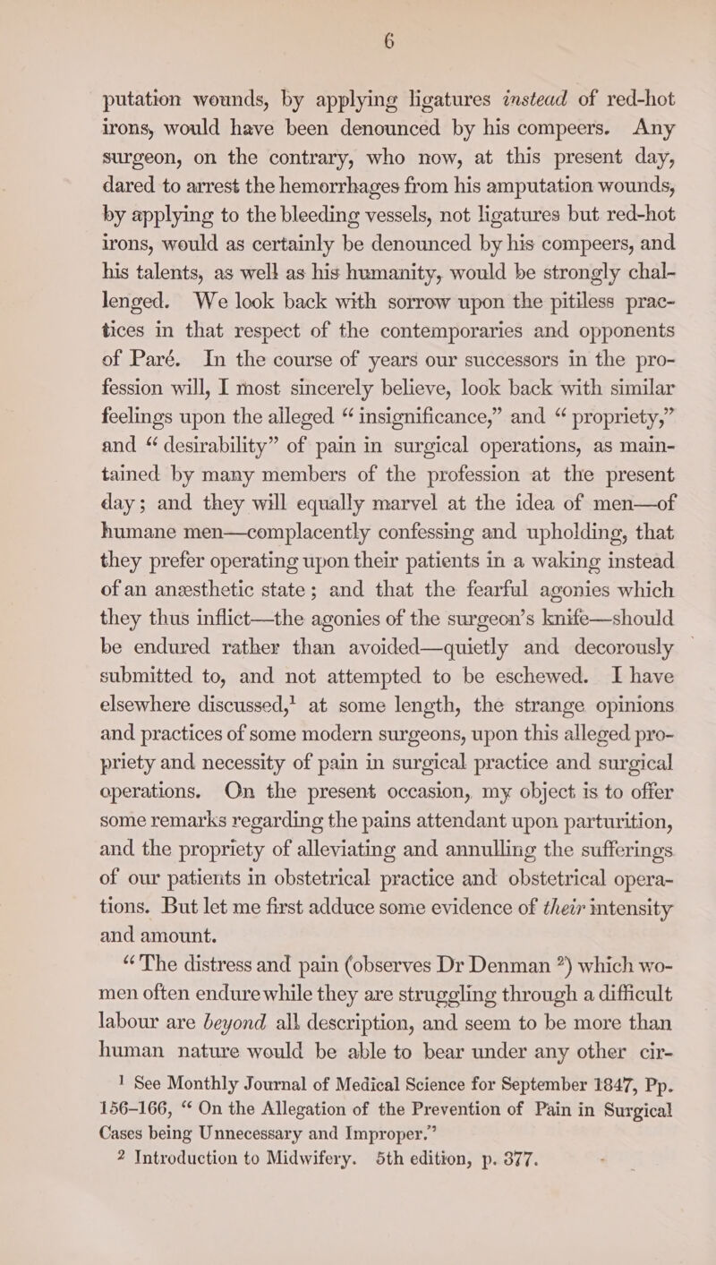 putation wounds, by applying ligatures instead of red-hot irons, would have been denounced by his compeers. Any surgeon, on the contrary, who now, at this present day, dared to arrest the hemorrhages from his amputation wounds, by applying to the bleeding vessels, not ligatures but red-hot irons, would as certainly be denounced by his compeers, and his talents, as well as his humanity, would be strongly chal- lenged. We look back with sorrow upon the pitiless prac- tices in that respect of the contemporaries and opponents of Paré. In the course of years our successors in the pro- fession will, I most sincerely believe, look back with similar feelings upon the alleged “ insignificance,” and “ propriety,” and “ desirability” of pain in surgical operations, as main- tained by many members of the profession at the present day; and they will equally marvel at the idea of men—of humane men—complacently confessing and upholding, that they prefer operating upon their patients in a waking instead of an anzesthetic state; and that the fearful agonies which they thus inflict—the agonies of the surgeon’s knife—should be endured rather than avoided—quietly and decorously submitted to, and not attempted to be eschewed. I have elsewhere discussed,’ at some length, the strange opinions and practices of some modern surgeons, upon this alleged pro- priety and necessity of pain in surgical practice and surgical operations. On the present occasion, my object is to offer some remarks regarding the pains attendant upon parturition, and the propriety of alleviating and annulling the sufferings of our patients in obstetrical practice and obstetrical opera- tions. But let me first adduce some evidence of their intensity and amount. “The distress and pain (observes Dr Denman ”) which wo- men often endure while they are struggling through a difficult labour are beyond all description, and seem to be more than human nature would be able to bear under any other cir- 1 See Monthly Journal of Medical Science for September 1847, Pp. 156-166, “ On the Allegation of the Prevention of Pain in Surgical Cases being Unnecessary and Improper.”