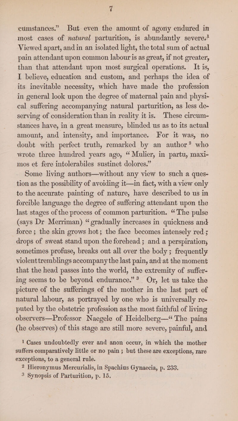 cumstances.” But even fhe amount of agony endured in most cases of natural parturition, is abundantly severe.* Viewed apart, and in an isolated light, the total sum of actual pain attendant upon common labour is as great, if not greater, than that attendant upon most surgical operations. It is, I believe, education and custom, and perhaps the idea of its inevitable necessity, which have made the profession in general look upon the degree of maternal pain and physi-~ cal suffering accompanying natural parturition, as less de- serving of consideration than in reality it is. These circum- stances have, in a great measure, blinded us as to its actual amount, and intensity, and importance. For it was, no doubt with perfect truth, remarked by an author? who wrote three hundred years ago, “ Mulier, in partu, maxi- mos et fere intolerabiles sustinet dolores.” Some living authors—without any view to such a ques- tion as the possibility of avoiding it—in fact, with a view only to the accurate painting of nature, have described to us in forcible language the degree of suffering attendant upon the last stages of the process of common parturition. “The pulse (says Dr Merriman) “ gradually increases in quickness and force ; the skin grows hot; the face becomes intensely red; drops of sweat stand upon the forehead ; and a perspiration, sometimes profuse, breaks out all over the body ; frequently violenttremblings accompany the last pain, and at the moment that the head passes into the world, the extremity of suffer- ing seems to be beyond endurance.” * Or, let us take the picture of the sufferings of the mother in the last part of natural labour, as portrayed by one who is universally re- puted by the obstetric profession as the most faithful of living observers—Professor Naegele of Heidelberg—“ The pains (he observes) of this stage are still more severe, painful, and 1 Cases undoubtedly ever and anon occur, in which the mother suffers comparatively little or no pain ; but these are exceptions, rare exceptions, to a general rule. 2 Hieronymus Mercurialis, in Spachius Gynaecia, p. 283. 3 Synopsis of Parturition, p. 15.