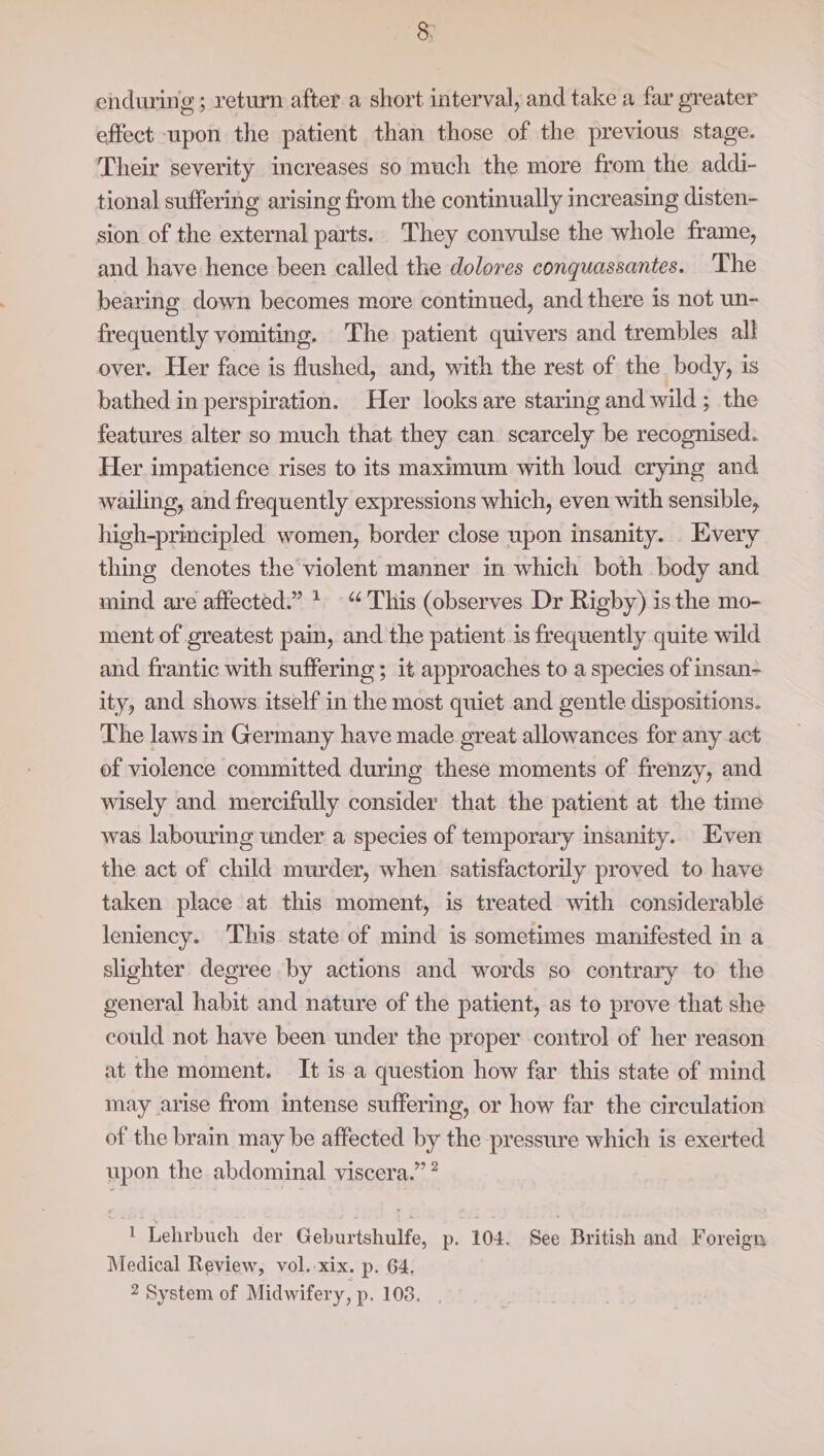 &amp; enduring; return after a short interval, and take a far greater effect upon the patient than those of the previous stage. Their severity increases so much the more from the addi- tional suffering arising from the continually increasing disten- sion of the external parts. They convulse the whole frame, and have hence been called the dolores conquassantes. ‘The bearing down becomes more continued, and there is not un- frequently vomiting. The patient quivers and trembles all over. Her face is flushed, and, with the rest of the body, is bathed in perspiration. Her looks are staring and wild; the features alter so much that they can. scarcely be recognised. Her impatience rises to its maximum with loud crying and wailing, and frequently expressions which, even with sensible, high-principled women, border close upon insanity. Every thing denotes the'violent manner in which both body and mind are affected.” + “This (observes Dr Rigby) isthe mo- ment of greatest pain, and the patient is frequently quite wild and frantic with suffering ; it approaches to a species of insan- ity, and shows itself in the most quiet and gentle dispositions. The laws in Germany have made great allowances for any act of violence committed during these moments of frenzy, and wisely and mercifully consider that the patient at the time was labouring under a species of temporary insanity. Even the act of child murder, when satisfactorily proved to have taken place at this moment, is treated with considerable leniency. This state of mind is sometimes manifested in a slighter degree by actions and words so contrary to the general habit and nature of the patient, as to prove that she could not have been under the preper control of her reason at the moment. It is a question how far this state of mind may arise from intense suffering, or how far the circulation of the brain may be affected by the pressure which is exerted upon the abdominal viscera.” ” 1 Lehrbuch der Geburtshulfe, p. 104. See British and Foreign Medical Review, vol.-xix. p. 64.