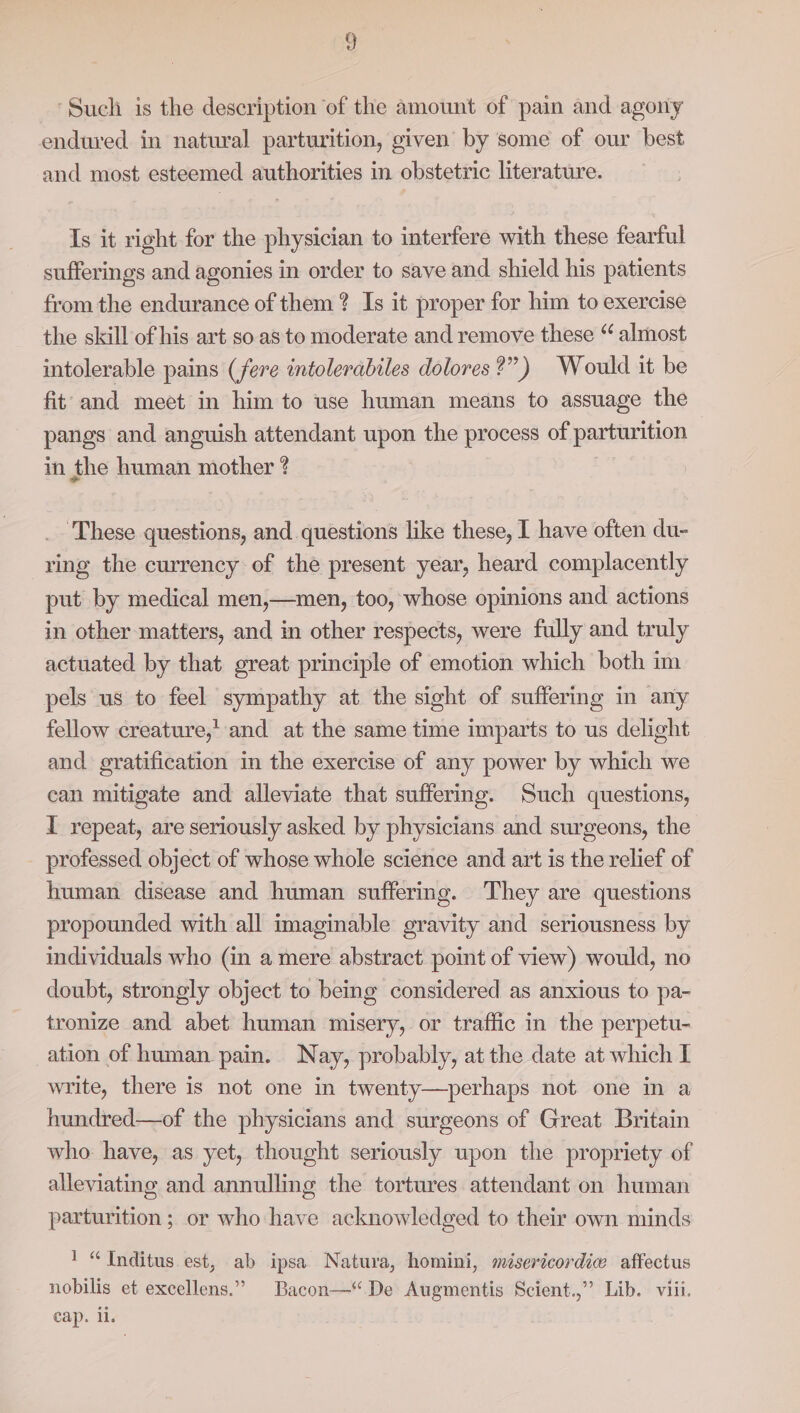 ‘Such is the description of the amount of pain and agony endured in natural parturition, given by some of our best and most esteemed authorities in obstetric literature. Is it right for the physician to interfere with these fearful sufferings and agonies in order to save and shield his patients from the endurance of them? Is it proper for him to exercise the skill of his art so. as to moderate and remove these “ almost intolerable pains (fere intolerabiles dolores ?”) Would it be fit and meet in him to use human means to assuage the ~ pangs and anguish attendant upon the process of parturition in the human mother ? _ These questions, and questions like these, I have often du- ring the currency of the present year, heard complacently put by medical men,—men, too, whose opinions and actions in other matters, and in other respects, were fully and truly actuated by that great principle of emotion which both im pels us to feel sympathy at the sight of suffering in any fellow creature, and at the same time imparts to us delight and gratification in the exercise of any power by which we can mitigate and alleviate that suffering. Such questions, I repeat, are seriously asked by physicians and surgeons, the professed object of whose whole science and art is the relief of human disease and human suffermg. They are questions propounded with all imaginable gravity and seriousness by individuals who (in a mere abstract point of view) would, no doubt, strongly object to being considered as anxious to pa- tronize and abet human misery, or traffic in the perpetu- ation of human pain. Nay, probably, at the date at which I write, there is not one in twenty—perhaps not one in a hundred—of the physicians and surgeons of Great Britain who have, as yet, thought seriously upon the propriety of alleviating and annulling the tortures attendant on human parturition ; or who have acknowledged to their own minds 1 “Inditus est, ab ipsa Natura, homini, mésericordiw affectus nobilis et excellens.” Bacon—“ De Augmentis Scient.,” Lib. viii. cap. li.