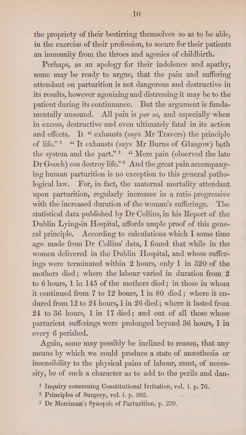 the propriety of their bestirring themselves so as to be able, in the exercise of their profession, to secure for their patients an immunity from the throes and agonies of childbirth. Perhaps, as an apology for their indolence and apathy, some may be ready to argue, that the pain and suffering attendant on parturition is not dangerous and destructive in its results, however agonizing and distressing it may be to the patient during its continuance. But the argument is funda- mentally unsound. All pain is per se, and especially when in excess, destructive and even ultimately fatal in its action and effects. It “ exhausts (says Mr Travers) the principle of life”? “ It exhausts (says Mr Burns of Glasgow) both the system and the part.’? Mere pain (observed the late Dr Gooch) can destroy life.’*® And the great pain accompany- ing human parturition is no exception to this general patho- logical law. or, in fact, the maternal mortality attendant upon parturition, regularly increases in a ratio progressive with the increased duration of the woman’s sufferings. The statistical data published by Dr Collins, in his Report of the Dublin Lying-in Hospital, affords ample proof of this gene- ral principle. According to calculations which I some time ago made from Dr Collins’ data, I found that while in the _ women delivered in the Dublin Hospital, and whose suffer- ings were terminated within 2 hours, only 1 in 820 of the mothers died; where the labour varied in duration from 2 to 6 hours, 1 in 145 of the mothers died; in those in whom it continued from 7 to 12 hours, 1 in 80 died; where it en- dured from 12 to 24 hours, 1 in 26 died; where it lasted from 24 to 36 hours, 1 in 17 died; and out of all those whose parturient sufferings were prolonged beyond 36 hours, 1 in - every 6 perished. Again, some may possibly be inclined to reason, that any means by which we could produce a state of anesthesia or insensibility to the physical pains of labour, must, of neces- sity, be of such a character as to add to the perils and dan- 1 Inquiry concerning Constitutional Irritation, vol. i. p. 76. 2 Principles of Surgery, vol. i. p. 502. 3 Dr Merriman’s Synopsis of Parturition, p. 239.