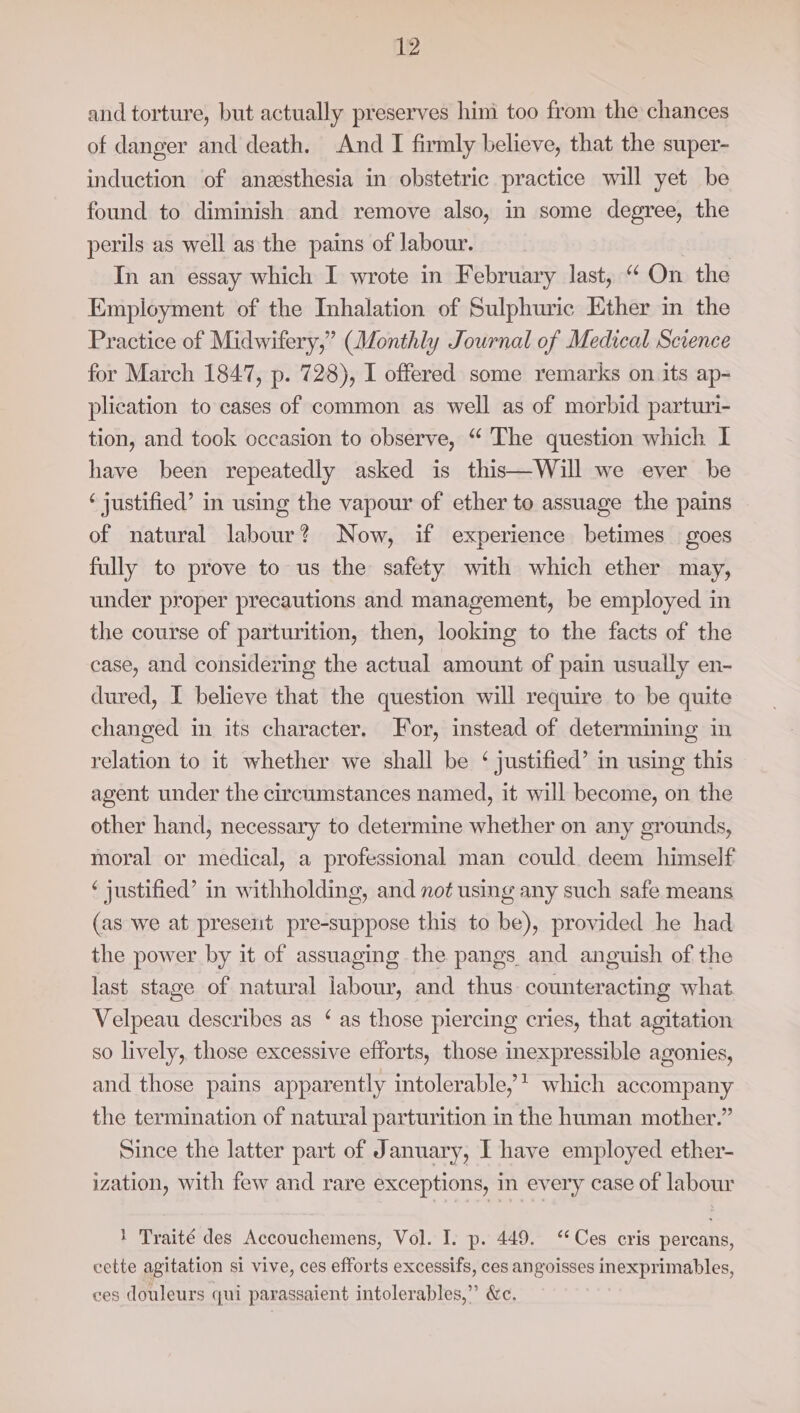 and torture, but actually preserves him too from the chances of danger and death. And I firmly believe, that the super- induction of anesthesia in obstetric practice will yet be found to diminish and remove also, in some degree, the perils as well as the pains of labour. | In an essay which I wrote in February last, “On the Employment of the Inhalation of Sulphuric Ether in the Practice of Midwifery,” (Monthly Journal of Medical Science for March 1847, p. 728), I offered some remarks on its ap- plication to cases of common as well as of morbid parturi- tion, and took occasion to observe, “ The question which I have been repeatedly asked is this—Will we ever be ‘ justified’ in using the vapour of ether to assuage the pains of natural labour? Now, if experience betimes goes fully to prove to us the safety with which ether may, under proper precautions and management, be employed in the course of parturition, then, looking to the facts of the case, and considering the actual amount of pain usually en- dured, I believe that the question will require to be quite changed in its character. For, instead of determining in relation to it whether we shall be ‘ justified’ in using this agent under the circumstances named, it will become, on the other hand, necessary to determine whether on any grounds, moral or medical, a professional man could deem himself ‘ justified’ in withholding, and not using any such safe means (as we at present pre-suppose this to be), provided he had the power by it of assuaging the pangs and anguish of the last stage of natural labour, and thus counteracting what Velpeau describes as ‘ as those piercing cries, that agitation so lively, those excessive efforts, those inexpressible agonies, and those pains apparently intolerable, * which accompany the termination of natural parturition in the human mother.” Since the latter part of January, I have employed ether- ization, with few and rare exceptions, in every case of labour 1 Traité des Accouchemens, Vol. I. p. 449. ‘Ces cris percans, cette agitation si vive, ces efforts excessifs, ces angoisses inexprimables, ces douleurs qui parassaient intolerables,” &amp;c.