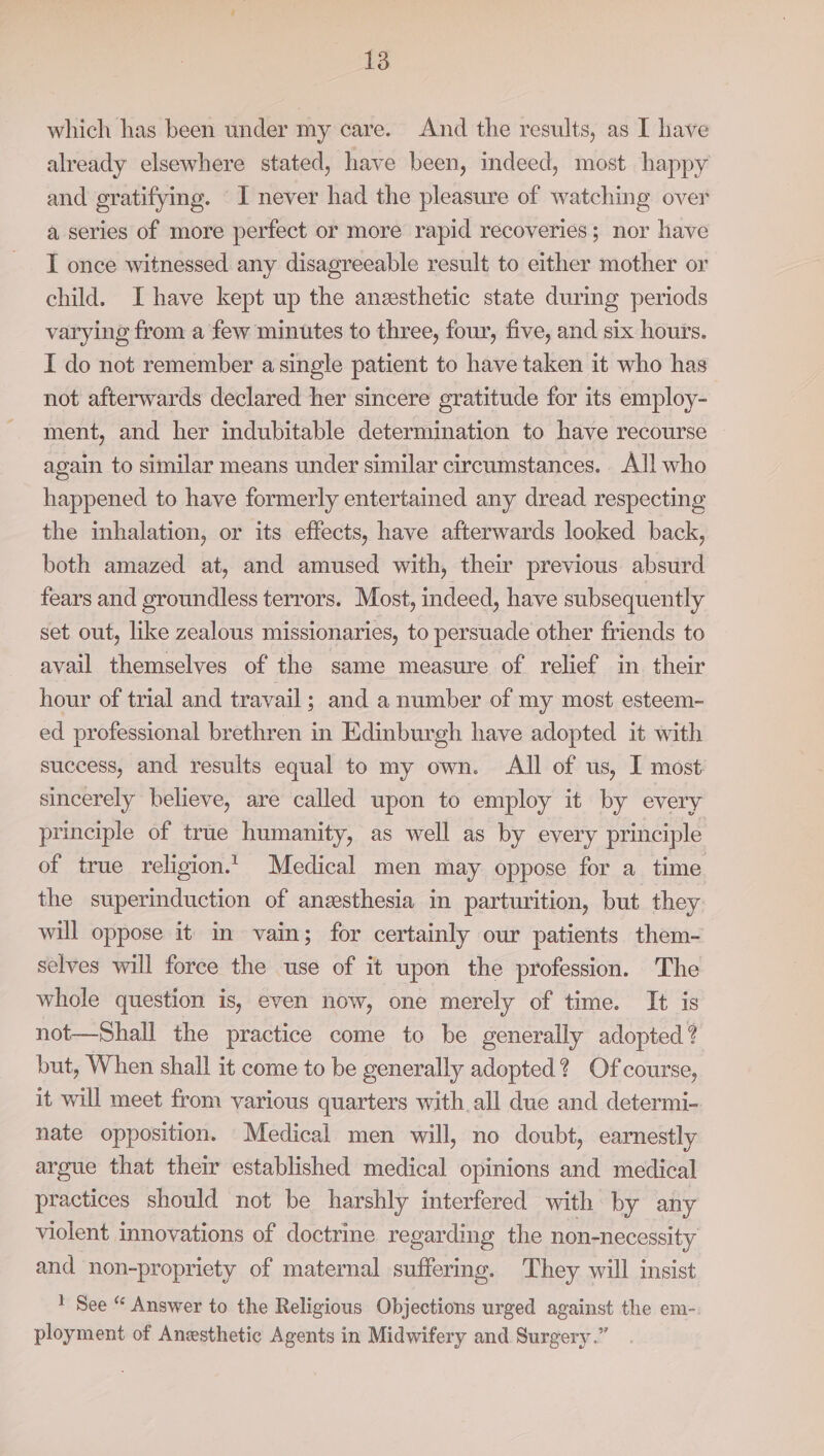 which has been under my care. And the results, as I have already elsewhere stated, have been, indeed, most happy and gratifying. ‘I never had the pleasure of watching over a series of more perfect or more rapid recoveries; nor have I once witnessed any disagreeable result to either mother or child. Ihave kept up the anesthetic state during periods varying from a few minutes to three, four, five, and six hours. I do not remember a single patient to have taken it who has not afterwards declared her sincere gratitude for its employ- ment, and her indubitable determination to have recourse again to similar means under similar circumstances. All who happened to have formerly entertained any dread. respecting the inhalation, or its effects, have afterwards looked back, both amazed at, and amused with, their previous absurd fears and groundless terrors. Most, indeed, have subsequently set out, like zealous missionaries, to persuade other friends to avail themselves of the same measure of relief in their hour of trial and travail; and a number of my most esteem- ed professional brethren in Edinburgh have adopted it with success, and results equal to my own. All of us, I most: sincerely believe, are called upon to employ it by every principle of true humanity, as well as by every principle of true religion. Medical men may oppose for a time the superinduction of anzesthesia in parturition, but they will oppose it im vain; for certainly our patients them- selves will force the use of it upon the profession. The whole question is, even now, one merely of time. It is not—Shall the practice come to be generally adopted? but, When shall it come to be generally adopted? Ofcourse, it will meet from various quarters with all due and determi- nate opposition. Medical men will, no doubt, earnestly argue that them established medical opinions and medical practices should not be harshly interfered with by any violent innovations of doctrine regarding the non-necessity and non-propriety of maternal suffering. They will insist 1 See “ Answer to the Religious Objections urged against the em-. ployment of Anesthetic Agents in Midwifery and Surgery.”