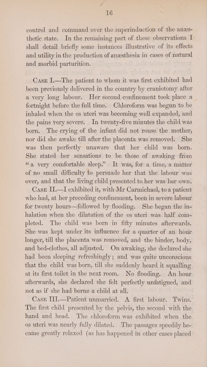 control and command over the superinduction of the anas- thetic state. In the remaining part of these observations I shall detail briefly some instances illustrative of its effects and utility in the production of anesthesia in cases of natural and morbid parturition. , Caskr I.—The patient to whom it was first exhibited had been previously delivered in the country by craniotomy after a very long labour. Her second confinement took place a_ fortnight before the full time. Chloroform was begun to be inhaled when the os uteri was becoming well expanded, and the pains very severe. In twenty-five minutes the child was born. The crying of the infant did not rouse the mother, nor did she awake till after the placenta was removed. She was then perfectly unaware that her child was born. She stated her sensations to be those of awaking from “a very comfortable sleep.” It was, for a time, a matter of no small difficulty to persuade her that the labour was over, and that the living child presented to her was her own. Case I].—I exhibited it, with Mr Carmichael, to a patient who had, at her preceding confinement, been in severe labour for twenty hours—followed by flooding. She began the in- halation when the dilatation of the os uteri was half com- pleted. The child was born in fifty minutes afterwards. She was kept under its influence for a quarter of an hour longer, till the placenta was removed, and the binder, body, and bed-clothes, all adjusted. On awaking, she declared she had. been sleeping refreshingly; and was quite unconscious that the child was born, till she suddenly heard it squalling at its first toilet in the next room. No flooding. An hour afterwards, she declared she felt perfectly unfatigued, and not as if she had borne a child at all. Case TII.—Patient unmarried. A first labour. ‘Twins. The first child presented by the pelvis, the second with the hand and head. The chloroform was exhibited when the os uteri was nearly fully dilated. The passages speedily be- came greatly relaxed (as has happened in other cases placed