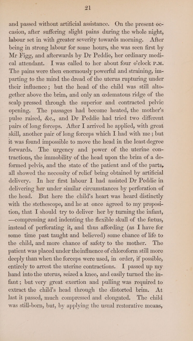 and passed without artificial assistance. On the present: oc- casion, after suffering slight pains during the whole night, labour set in with greater severity towards morning. After being in strong labour for some hours, she was seen first by _ Mr Figg, and afterwards by Dr Peddie, her ordinary medi- cal attendant. I was called to her about four o'clock P.M. The pains were then enormously powerful and straining, im- parting to the mind the dread of the uterus rupturing under their influence; but the head of the child was still alto- gether above the brim, and only an cedematous ridge of the scalp pressed through the superior and contracted pelvic opening. The passages had become heated, the mother’s pulse raised, &amp;c., and Dr Peddie had tried two different pairs of long forceps. After I arrived he applied, with great skill, another pair of long forceps which I had with me ; but it was found impossible to move the head in the least degree forwards. The urgency and power of the uterine con- tractions, the immobility of the head upon the brim of a de- formed pelvis, and the state of the patient and of the parts, all showed the necessity of relief being obtained by artificial delivery. In her first labour I had assisted Dr Peddie in delivering her under similar circumstances by perforation of the head. But here the child’s heart was heard distinctly with the stethescope, and he at once agreed to my proposi- tion, that I should try to deliver her by turning the infant, —compressing and indenting the flexible skull of the fetus, instead of perforating it, and thus affording (as I have for some time past taught and believed) some chance of life to the child, and more chance of safety to the mother. The patient was placed under theinfluence of chloroform still more deeply than when the forceps. were used, in order, if possible, entirely to arrest the uterine contractions. I passed up my hand into the uterus, seized a knee, and easily turned the in- fant; but very great exertion and pulling was required to extract the child’s head through the distorted brim. At Jast it passed, much compressed and elongated. The child was still-born, but, by applying the usual restorative means,