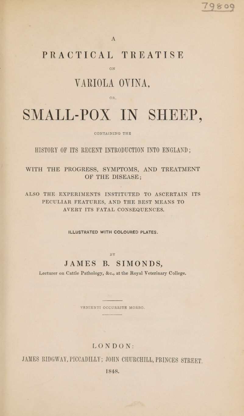 A PRACTICAL TREATISE ON VARIOLA OVINA, ORF SMALL-POX IN SHEEP, CONTAINING THE HISTORY OF ITS RECENT INTRODUCTION INTO ENGLAND ; WITH THE PROGRESS, SYMPTOMS, AND TREATMENT OF THE DISEASE; ALSO THE EXPERIMENTS INSTITUTED TO ASCERTAIN ITS PECULIAR FEATURES, AND THE BEST MEANS TO AVERT ITS FATAL CONSEQUENCES. ILLUSTRATED WITH COLOURED PLATES. BY JAMES B. SIMONDS, Lecturer on Cattle Pathology, &amp;c., at the Royal Veterinary College. VENIENTI OCCURRITE MORBO. LONDON: 1848.