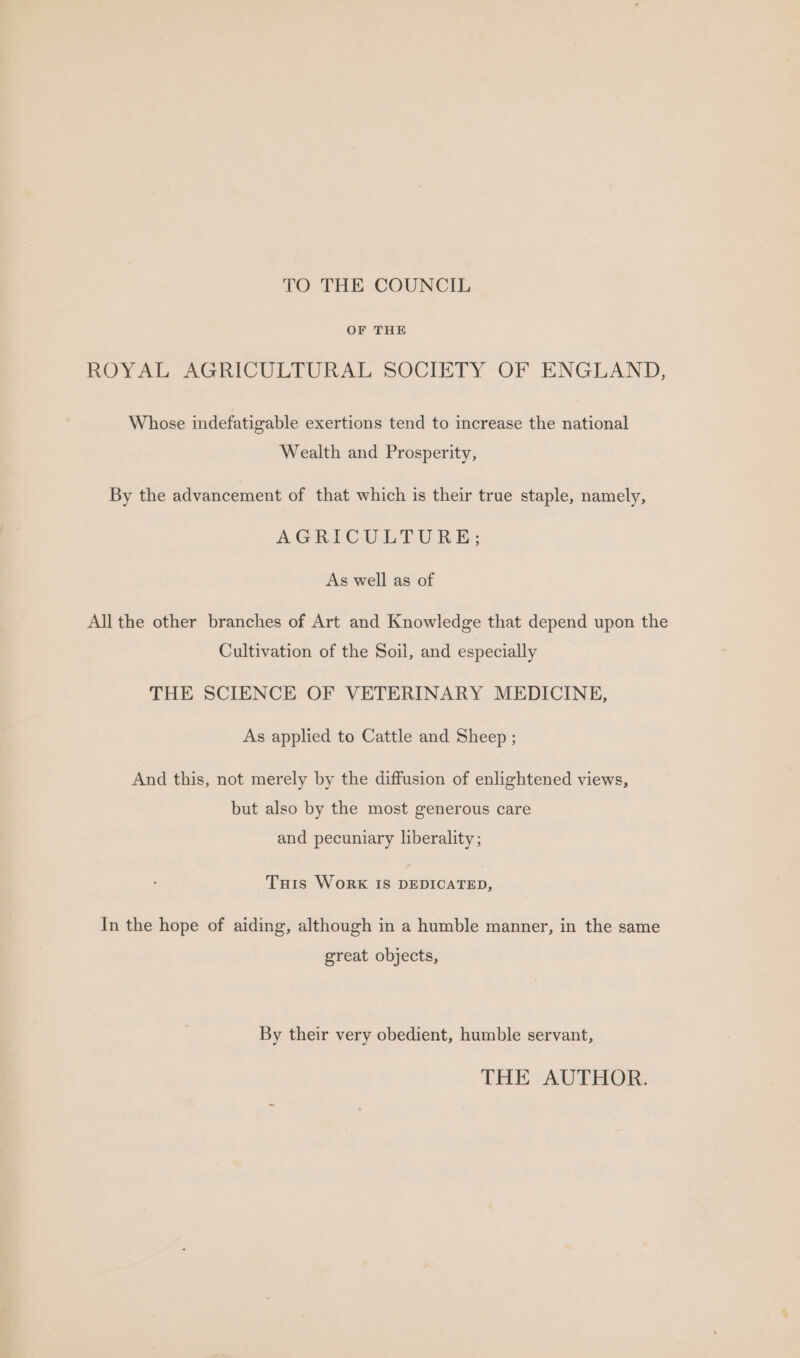 TO THE COUNCIL OF THE ROYAL AGRICULTURAL SOCIETY OF ENGLAND, Whose indefatigable exertions tend to increase the national Wealth and Prosperity, By the advancement of that which is their true staple, namely, AGRICULTURE: As well as of All the other branches of Art and Knowledge that depend upon the Cultivation of the Soil, and especially THE SCIENCE OF VETERINARY MEDICINE, As applied to Cattle and Sheep ; And this, not merely by the diffusion of enlightened views, but also by the most generous care and pecuniary liberality ; Tuis WorkK IS DEDICATED, In the hope of aiding, although in a humble manner, in the same great objects, By their very obedient, humble servant, THE AUTHOR.