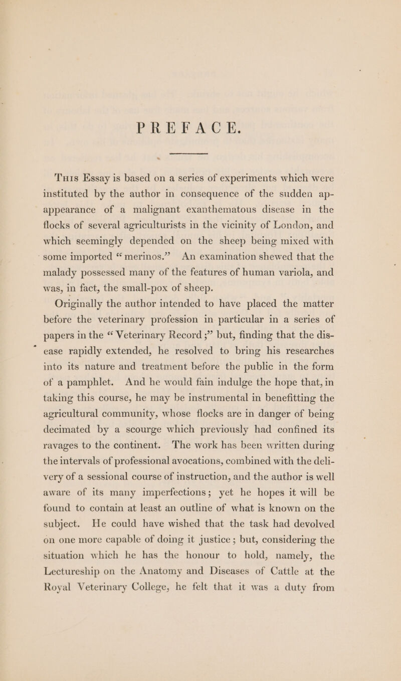 PREFACE. “~ Tis Essay is based on a series of experiments which were instituted by the author in consequence of the sudden ap- appearance of a malignant exanthematous disease in the flocks of several agriculturists in the vicinity of London, and which seemingly depended on the sheep being mixed with ~ some imported “ merinos.” An examination shewed that the malady possessed many of the features of human variola, and was, in fact, the small-pox of sheep. Originally the author intended to have placed the matter before the veterinary profession in particular in a series of papers in the “ Veteriary Record ;” but, finding that the dis- ease rapidly extended, he resolved to bring his researches into its nature and treatment before the public in the form of a pamphlet. And he would fain indulge the hope that, in taking this course, he may be instrumental in benefitting the agricultural community, whose flocks are in danger of being decimated by a scourge which previously had confined its ravages to the continent. The work has been written during the intervals of professional avocations, combined with the deli- very of a sessional course of instruction, and the author is well aware of its many imperfections; yet he hopes it will be found to contain at least an outline of what is known on the subject. He could have wished that the task had devolved on one more capable of doing it justice ; but, considering the situation which he has the honour to hold, namely, the Lectureship on the Anatomy and Diseases of Cattle at the Royal Veterinary College, he felt that it was a duty from