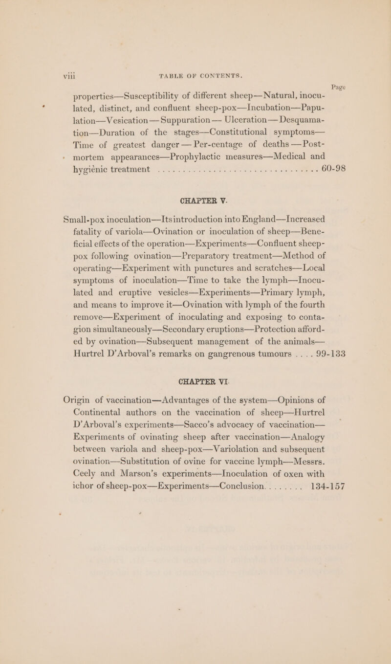 Page properties—Susceptibility of different sheep— Natural, inocu- lated, distinct, and confluent sheep-pox—Incubation—Papu- lation—Vesication — Suppuration — Ulceration— Desquama- tion—Duration of the stages—Constitutional symptoms— Time of greatest danger — Per-centage of deaths — Post- mortem appearances—Prophylactic measures—Medical and byeienie treatment 220. fe ec, Cie oe es CHAPTER V. Small-pox inoculation—Its introduction into England—Increased fatality of variola—Ovination or inoculation of sheep—Bene- ficial effects of the operation—Experiments—Confluent sheep- pox following ovination—Preparatory treatment—Method of operating—Experiment with punctures and scratches—Local symptoms of inoculation—Time to take the lymph—TInocu- lated and eruptive vesicles—Experiments—Primary lymph, and means to improve it—Ovination with lymph of the fourth remove—Experiment of moculating and exposing to conta- gion simultaneously—Secondary eruptions—Protection afford- ed by ovination—Subsequent management of the animals— Hurtrel D’Arboval’s remarks on gangrenous tumours .. . . 99-133 CHAPTER VI. Origin of vaccination—Advantages of the system—Opinions of Continental authors on the vaccination of sheep—Hurtrel D’Arboval’s experiments—Sacco’s advocacy of vaccination— Experiments of ovinating sheep after vaccination—Analogy between variola and sheep-pox—Variolation and subsequent ovination—Substitution of ovine for vaccine lymph—Messrs. Ceely and Marson’s experiments—Inoculation of oxen with ichor of sheep-pox—Experiments—Conclusion........ 1384-157