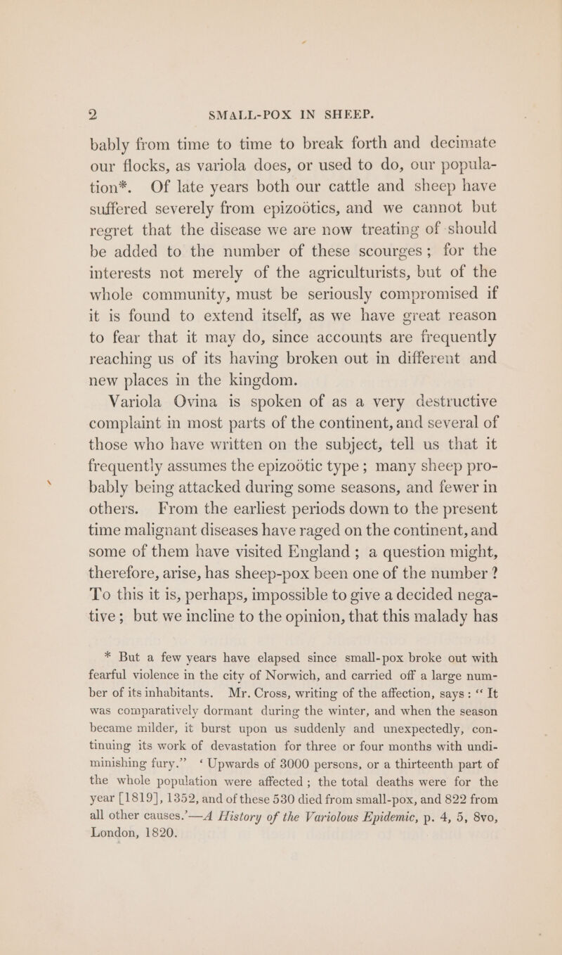 bably from time to time to break forth and decimate our flocks, as variola does, or used to do, our popula- tion*. Of late years both our cattle and sheep have suffered severely from epizodtics, and we cannot but regret that the disease we are now treating of should be added to the number of these scourges; for the interests not merely of the agriculturists, but of the whole community, must be seriously compromised if it is found to extend itself, as we have great reason to fear that it may do, since accounts are frequently reaching us of its having broken out in different and new places in the kingdom. Variola Ovina is spoken of as a very destructive complaint in most parts of the continent, and several of those who have written on the subject, tell us that it frequently assumes the epizootic type ; many sheep pro- bably being attacked durmg some seasons, and fewer in others. From the earliest periods down to the present time malignant diseases have raged on the continent, and some of them have visited England ; a question might, therefore, arise, has sheep-pox been one of the number ? To this it is, perhaps, impossible to give a decided nega- tive; but we incline to the opinion, that this malady has * But a few years have elapsed since small-pox broke out with fearful violence in the city of Norwich, and carried off a large num- ber of itsinhabitants. Mr. Cross, writing of the affection, says: &lt;&lt; It was comparatively dormant during the winter, and when the season became milder, it burst upon us suddenly and unexpectedly, con- tinuing its work of devastation for three or four months with undi- minishing fury.”’ ‘ Upwards of 3000 persons, or a thirteenth part of the whole population were affected; the total deaths were for the year [1819], 1352, and of these 530 died from small-pox, and 822 from all other causes.’—A History of the Variolous Epidemic, p. 4, 5, 8vo, London, 1820.