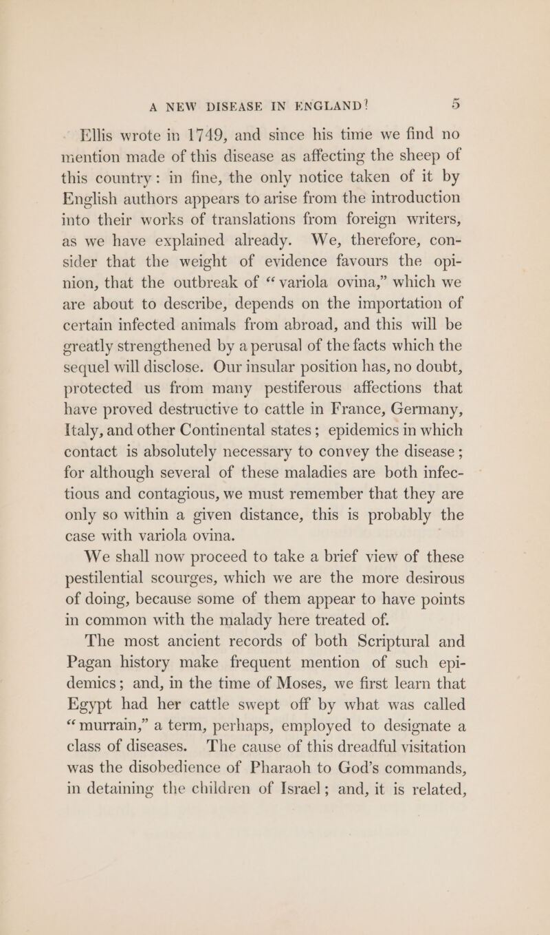 Ellis wrote in 1749, and since his time we find no mention made of this disease as affecting the sheep of this country: in fine, the only notice taken of it by English authors appears to arise from the introduction into their works of translations from foreign writers, as we have explained already. We, therefore, con- sider that the weight of evidence favours the opi- nion, that the outbreak of “ variola ovina,” which we are about to describe, depends on the importation of certain infected animals from abroad, and this will be ereatly strengthened by a perusal of the facts which the sequel will disclose. Our insular position has, no doubt, protected us from many pestiferous affections that have proved destructive to cattle in France, Germany, Italy, and other Continental states; epidemics in which contact is absolutely necessary to convey the disease ; for although several of these maladies are both infec- tious and contagious, we must remember that they are only so within a given distance, this is probably the case with variola ovina. . We shall now proceed to take a brief view of these pestilential scourges, which we are the more desirous of doing, because some of them appear to have points in common with the malady here treated of. The most ancient records of both Scriptural and Pagan history make frequent mention of such epi- demics; and, in the time of Moses, we first learn that Egypt had her cattle swept off by what was called “murrain,” a term, perhaps, employed to designate a class of diseases. The cause of this dreadful visitation was the disobedience of Pharaoh to God’s commands, in detaining the children of Israel; and, it is related,