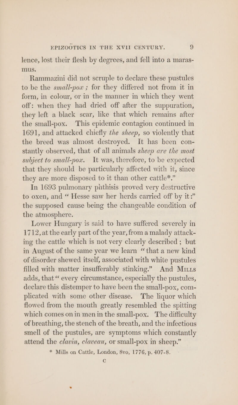 lence, lost their flesh by degrees, and fell into a maras- mus. Rammazini did not scruple to declare these pustules to be the small-pox ; for they differed not from it in form, in colour, or in the manner in which they went off: when they had dried off after the suppuration, they left a black scar, like that which remains after the small-pox. This epidemic contagion continued in 1691, and attacked chiefly the sheep, so violently that the breed was almost destroyed. It has been con- stantly observed, that of all animals sheep are the most subject to small-pox. It was, therefore, to be expected that they should be particularly affected with it, since they are more disposed to it than other cattle*.” In 1693 pulmonary pnthisis proved very destructive to oxen, and “ Hesse saw her herds carried off by it :” the supposed cause being the changeable condition of the atmosphere. Lower Hungary is said to have suffered severely in 1712, at the early part of the year, from a malady attack- ing the cattle which is not very clearly described ; but in August of the same year we learn “that a new kind of disorder shewed itself, associated with white pustules filled with matter insufferably stinking.” And Mutts adds, that “ every circumstance, especially the pustules, declare this distemper to have been the small-pox, com- plicated with some other disease. The liquor which flowed from the mouth greatly resembled the spitting which comes on in men in the small-pox. The difficulty of breathing, the stench of the breath, and the infectious smell of the pustules, are symptoms which constantly attend the clavin, claveau, or small-pox in sheep.” * Mills on Cattle, London, 8vo, 1776, p. 407-8. C