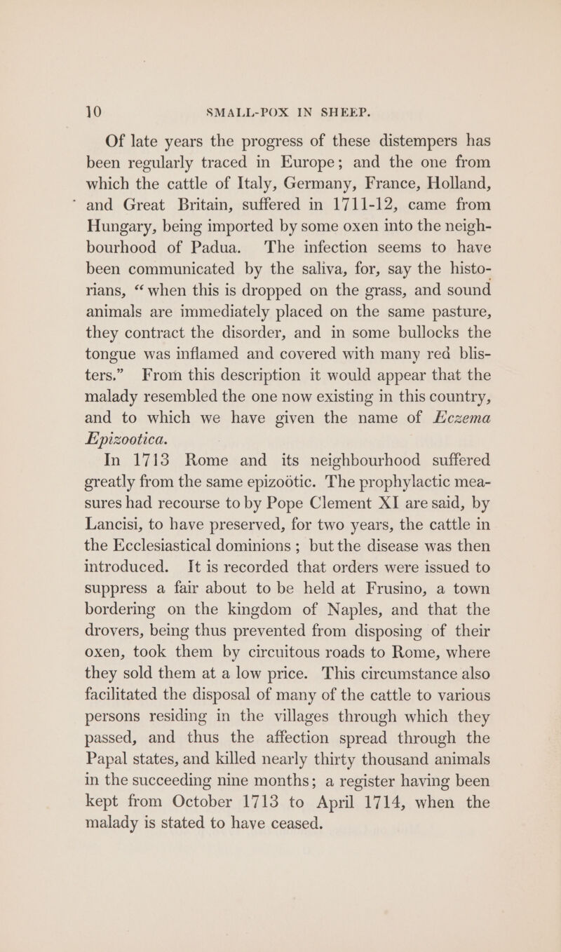 Of late years the progress of these distempers has been regularly traced in Europe; and the one from which the cattle of Italy, Germany, France, Holland, ‘ and Great Britain, suffered in 1711-12, came from Hungary, being imported by some oxen into the neigh- bourhood of Padua. The infection seems to have been communicated by the saliva, for, say the histo- rians, “ when this is dropped on the grass, and sound animals are immediately placed on the same pasture, they contract the disorder, and in some bullocks the tongue was inflamed and covered with many red blis- ters.” From this description it would appear that the malady resembled the one now existing in this country, and to which we have given the name of Hczema Epizootica. : In 1713 Rome and its neighbourhood suffered greatly from the same epizootic. The prophylactic mea- sures had recourse to by Pope Clement XI are said, by Lancisi, to have preserved, for two years, the cattle in the Ecclesiastical dominions ; but the disease was then introduced. It is recorded that orders were issued to suppress a fair about to be held at Frusino, a town bordering on the kingdom of Naples, and that the drovers, being thus prevented from disposing of their oxen, took them by circuitous roads to Rome, where they sold them at a low price. This circumstance also facilitated the disposal of many of the cattle to various persons residing in the villages through which they passed, and thus the affection spread through the Papal states, and killed nearly thirty thousand animals in the succeeding nine months; a register having been kept from October 1713 to April 1714, when the malady is stated to have ceased.
