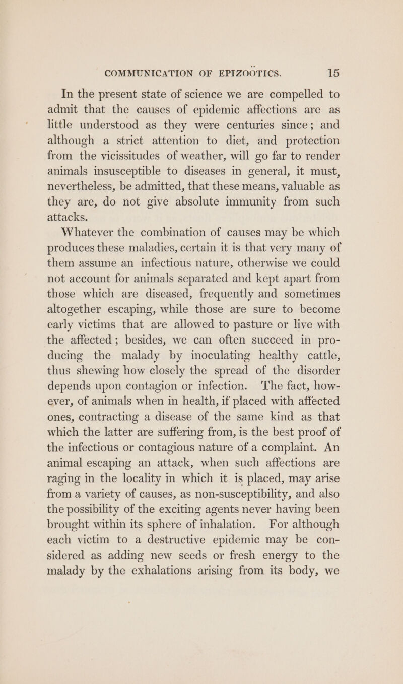 In the present state of science we are compelled to admit that the causes of epidemic affections are as little understood as they were centuries since; and although a strict attention to diet, and protection from the vicissitudes of weather, will go far to render animals insusceptible to diseases in general, it must, nevertheless, be admitted, that these means, valuable as they are, do not give absolute immunity from such attacks. Whatever the combination of causes may be which produces these maladies, certain it is that very many of them assume an infectious nature, otherwise we could not account for animals separated and kept apart from those which are diseased, frequently and sometimes altogether escaping, while those are sure to become early victims that are allowed to pasture or live with the affected; besides, we can often succeed in pro- ducing the malady by imoculating healthy cattle, thus shewing how closely the spread of the disorder depends upon contagion or infection. The fact, how- ever, of animals when in health, if placed with affected ones, contracting a disease of the same kind as that which the latter are suffering from, is the best proof of the infectious or contagious nature of a complaint. An animal escaping an attack, when such affections are raging in the locality in which it is placed, may arise from a variety of causes, as non-susceptibility, and also the possibility of the exciting agents never having been brought within its sphere of inhalation. For although each victim to a destructive epidemic may be con- sidered as adding new seeds or fresh energy to the malady by the exhalations arising from its body, we