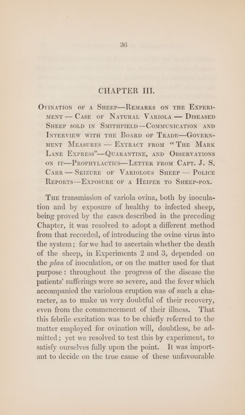 CHAPTER III. OVINATION OF A SHEEP—REMARKS ON THE EXPERI- MENT — Case or Natura VaARIoLA — DISEASED SHEEP SOLD IN SMITHFIELD—-COMMUNICATION AND INTERVIEW WITH THE Boarp or TrapkE—GoveERN- MENT Measures — Extract From “Tue Marx Lane Express”’—QUARANTINE, AND OBSERVATIONS ON I1t—PRoPHYLACTICS— LETTER FROM Capt. J. S. CARR — SEIZURE OF VaRIOLOUS SHEEP — POLICE Reports—ExposurEe oF A HEIFER TO SHEEP-POX. Tue transmission of variola ovina, both by inocula- tion and by exposure of healthy to infected sheep, being proved by the cases described in the preceding Chapter, it was resolved to adopt a different method from that recorded, of introducing the ovine virus into the system; for we had to ascertain whether the death of the sheep, in Experiments 2 and 3, depended on the plan of inoculation, or on the matter used for that purpose: throughout the progress of the disease the patients’ sufferings were so severe, and the fever which accompanied the variolous eruption was of such a cha- racter, as to make us very doubtful of their recovery, even from the commencement of their illness. That this febrile excitation was to be chiefly referred to the matter employed for ovination will, doubtless, be ad- mitted; yet we resolved to test this by experiment, to satisfy ourselves fully upon the point. It was import- ant to decide on the true cause of these unfavourable