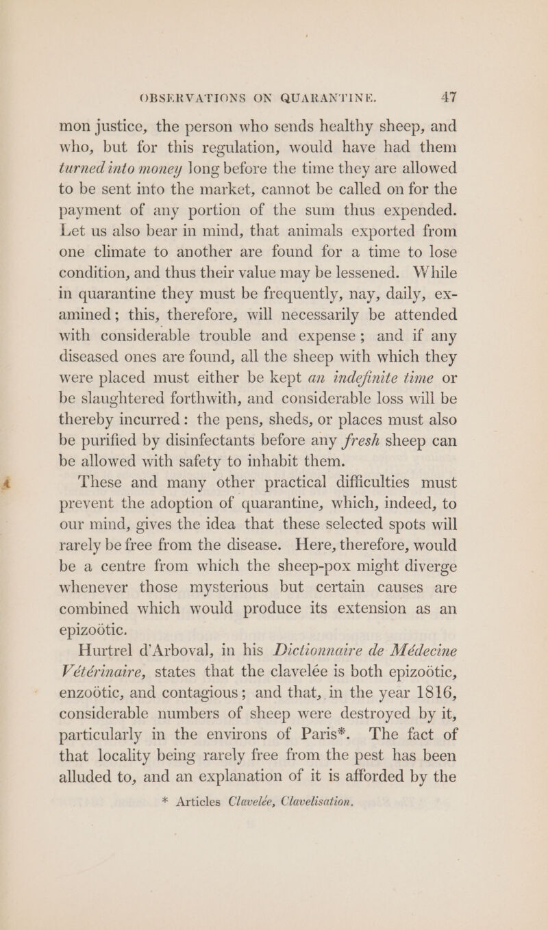 mon justice, the person who sends healthy sheep, and who, but for this regulation, would have had them turned into money long before the time they are allowed to be sent into the market, cannot be called on for the payment of any portion of the sum thus expended. Let us also bear in mind, that animals exported from one climate to another are found for a time to lose condition, and thus their value may be lessened. While in quarantine they must be frequently, nay, daily, ex- amined; this, therefore, will necessarily be attended with considerable trouble and expense; and if any diseased ones are found, all the sheep with which they were placed must either be kept an indefinite time or be slaughtered forthwith, and considerable loss will be thereby incurred: the pens, sheds, or places must also be purified by disinfectants before any fresh sheep can be allowed with safety to inhabit them. These and many other practical difficulties must prevent the adoption of quarantine, which, indeed, to our mind, gives the idea that these selected spots will rarely be free from the disease. Here, therefore, would be a centre from which the sheep-pox might diverge whenever those mysterious but certain causes are combined which would produce its extension as an epizootic. Hurtrel d’Arboval, in his Dictionnaire de Médecine Vétérinare, states that the clavelée is both epizootic, enzootic, and contagious; and that, in the year 1816, considerable numbers of sheep were destroyed by it, particularly in the environs of Paris*. The fact of that locality being rarely free from the pest has been alluded to, and an explanation of it is afforded by the * Articles Clavelée, Clavelisation.