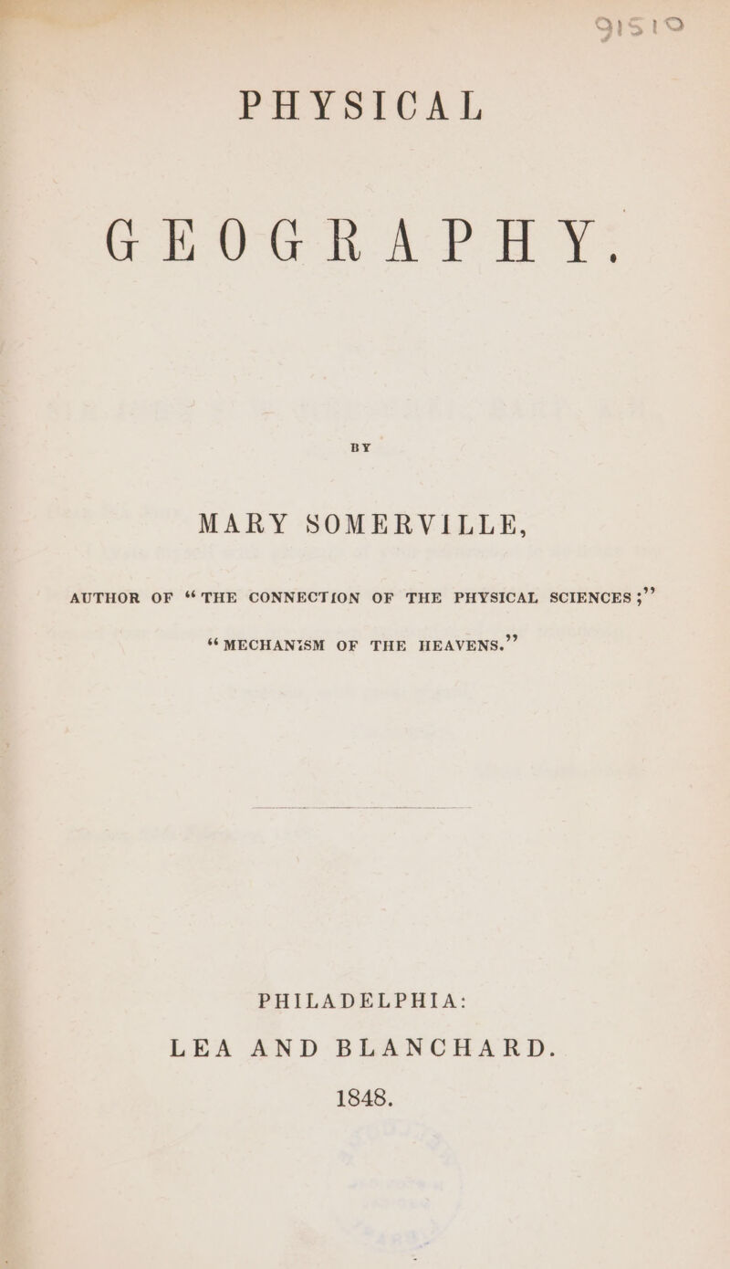 91510 PHYSICAL GEOGR APH Y: BY MARY SOMERVILLE, AUTHOR OF “THE CONNECTION OF THE PHYSICAL SCIENCES ;”” ‘¢MECHANISM OF THE HEAVENS.”’ PHILADELPHIA: LEA AND BLANCHARD. 1848.