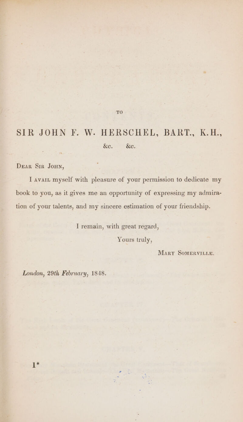 TO SIR JOHN F. W. HERSCHEL, BART., K.H., &amp;e. &amp;c. Dear Sir Joun, I avait myself with pleasure of your permission to dedicate my book to you, as it gives me an opportunity of expressing my admira- tion of your talents, and my sincere estimation of your friendship. J remain, with great regard, Yours truly, Mary SoMERVILLE. London, 29th February, 1848. 1*