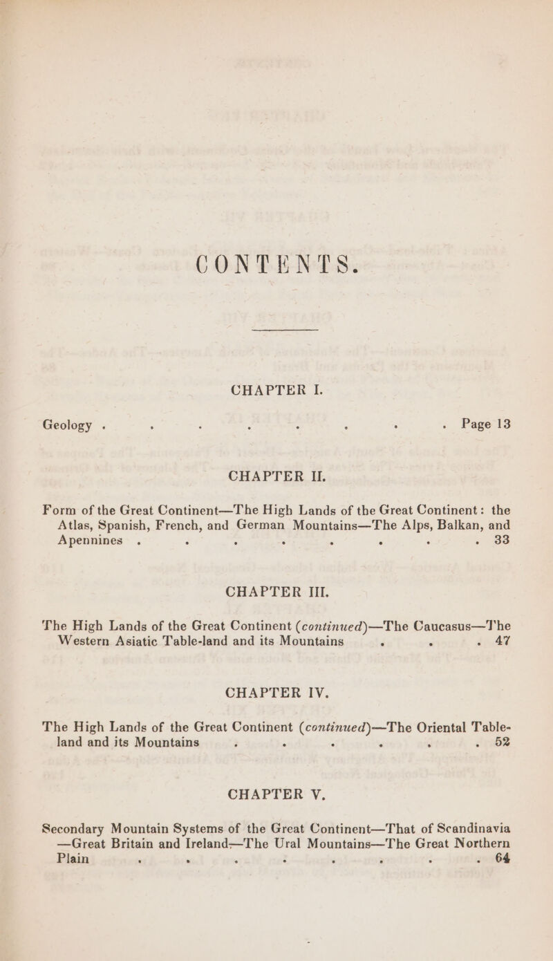 CONTENTS CHAPTER I. Geology . - : ‘ : ‘ : . Page 13 CHAPTER II. Form of the Great Continent—The High Lands of the Great Continent: the Atlas, Spanish, French, and German Mountains—The ee yaar and Apennines . . . : 33 CHAPTER III. The High Lands of the Great Continent (continwed)—The Caucasus—The Western Asiatic Table-land and its Mountains < si . 47 CHAPTER IV. The High Lands of the Great Continent ig iin i Oriental Table- land and its Mountains ; . . - 52 CHAPTER V., Secondary Mountain Systems of the Great Continent—That of Scandinavia —Great Britain and Ireland—The Ural Mountains—The Great Northern Plain ‘ . . ‘ ; ; . 64