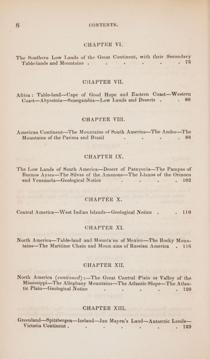 CHAPTER VI. The Southern Low Lands of the Great Continent, with their Secondary Table-lands and Mountains . : . ° : a TB CHAPTER VIL. Africa; Table-land—Cape of Good Hope and Eastern Coast— Western Coast—A byssinia—Senegambia—Low Lands and Deserts . 2 80 CHAPTER VIII. American Continent--The Mountains of South America—The Andes—T'he Mountains of the Parima and Brazil ; ; ; «, 88 CHAPTER IX. The Low Lands of South America—Desert of Patagonia—The Pampas of Buenos Ayres—The Silvas of the Amazons—The Llanos of the Orinoco and Venezuela—Geological Notice : ‘ : + 202 CHAPTER X. Central America—West Indian Islands—Geological Notice . - 40 CHAPTER XI. North America—Table-land and Mounta’ns of Mexico—The Rocky Moun- tains—The Maritime Chain and Moun.ains of Russian America . 116 CHAPTER XII. North America (continued) :—The Great Central Plain or Valley of the Mississippi—T he Alleghany Mountains—The Atlantic Slope—The Atlan- tic Plain—Geological Notice : > ; «, 129 CHAPTER XIII. Greenland—Spitzbergen—Iceland—Jan Mayen’s Land—Antarctic Lands— Victoria Continent . ° : . « 129
