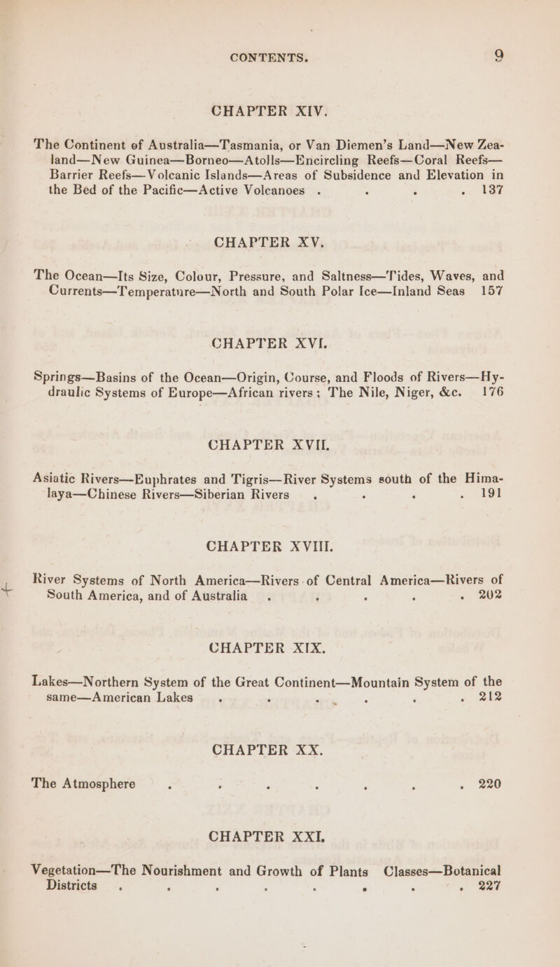 CHAPTER XIV. The Continent of Australia—Tasmania, or Van Diemen’s Land—New Zea- land—New Guinea—Borneo—Atolls—Encircling Reefs—Coral Reefs— Barrier Reefs— Volcanic Islands—Areas of Subsidence and Elevation in the Bed of the Pacific—Active Volcanoes . ‘ ‘ .. Lat CHAPTER XV. The Ocean—Its Size, Colour, Pressure, and Saltness—Tides, Waves, and Currents—Temperatnre—North and South Polar Ice—Inland Seas 157 CHAPTER XVI. Springs—Basins of the Ocean—Origin, Course, and Floods of Rivers—Hy- draulic Systems of Europe—African rivers; The Nile, Niger, &amp;c. 176 CHAPTER XVII. Asiatic Rivers—Euphrates and Tigris—River Systems south of the Hima- laya—Chinese Rivers—Siberian Rivers. j ; « SBF CHAPTER XVIII. River Systems of North America—Rivers of Central America—Rivers of South America, and of Australia. i : : » 202 CHAPTER XIX. Lakes—Northern System of the Great Continent—Mountain System of the same—American Lakes. . . : ‘ » 212 * CHAPTER XX. The Atmosphere ; , : ° ‘ ‘ ~ 220 CHAPTER XXI, Vegetation—The Nourishment and Growth of Plants Classes—Botanical Districts . $ : n : « wae