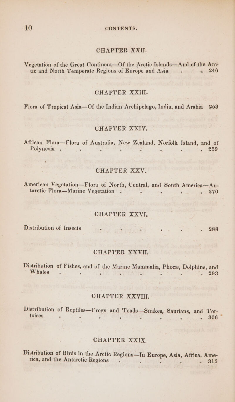 CHAPTER XXII. Vegetation of the Great Continent—Of the Arctic Islands—And of the Arc- tic and North Temperate Regions of Europe and Asia : - 240 CHAPTER XXIII. Flora of Tropical Asia—Of the Indian Archipelago, India, and Arabia 253 CHAPTER XXIV. African Flora—Flora of Australia, New Zealand, Norfolk Island, and of Polynesia . ° : . 259 Ld CHAPTER XXV., American Vegetation—Flora of North, Central, and South America—An- tarctic Flora—Marine Vegetation . A : 3 - 270 CHAPTER XXVI. Distribution of Insects ; : ; ; ; . 288 CHAPTER XXVII. Distribution of Fishes, and of the Marine Mammalia, Phoce, Dolphins, and W hales : . : 4 ‘ . 293 CHAPTER XXVIII. Distribution of Reptiles—Frogs and Toads—Snakes, Saurians, and Tor- tolses F ‘ 5 % 3 4 ° o;, B06 CHAPTER XXIX, Distribution of Birds in the Arctic Regions—In Europe, Asia, Africa, Ame- tica, and the Antarctic Regions , : ; . 316 e