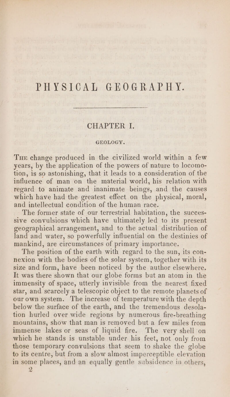 PHYSICAL GEOGRAPHY. CHAPTER I. GEOLOGY. Tue change produced in the civilized world within a few years, by the application of the powers of nature to locomo- tion, is so astonishing, that it leads to a consideration of the influence of man on the material world, his relation with regard to animate and inanimate beings, and the causes which have had the greatest effect on the physical, moral, and intellectual condition of the human race. The former state of our terrestrial habitation, the succes- sive convulsions which have ultimately led to its present geographical arrangement, and to the actual distribution of land and water, so powerfully influential on the destinies of mankind, are circumstances of primary importance. The position of the earth with regard to the sun, its con- nexion with the bodies of the solar system, together with its size and form, have been noticed by the author elsewhere. It was there shown that our globe forms but an atom in the immensity of space, utterly invisible from the nearest fixed star, and scarcely a telescopic object to the remote planets of our own system. The increase of temperature with the depth below the surface of the earth, and the tremendous desola- tion hurled over wide regions by numerous fire-breathing mountains, show that man is removed but a few miles from immense lakes or seas of liquid fire. ‘The very shell on which he stands is unstable under his feet, not only from those temporary convulsions that seem to shake the globe to its centre, but from a slow almost imperceptible elevation in some places, and an equally gentle subsidence in others, 2