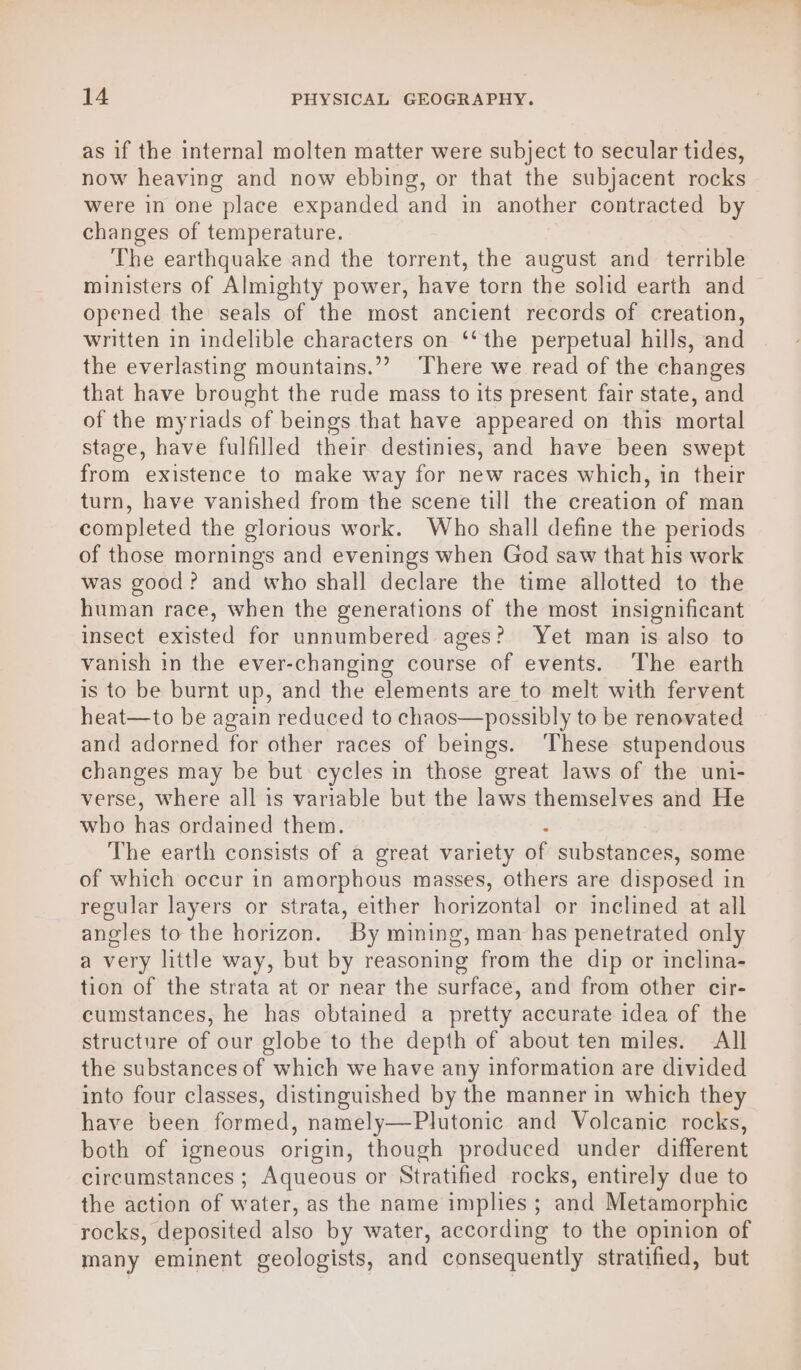 as if the internal molten matter were subject to secular tides, now heaving and now ebbing, or that the subjacent rocks were in one place expanded and in another contracted by changes of temperature. The earthquake and the torrent, the august and terrible ministers of Almighty power, have torn the solid earth and opened the seals of the most ancient records of creation, written in indelible characters on ‘‘ the perpetual hills, and the everlasting mountains.”? There we read of the changes that have brought the rude mass to its present fair state, and of the myriads of beings that have appeared on this mortal stage, have fulfilled their destinies, and have been swept from existence to make way for new races which, in their turn, have vanished from the scene till the creation of man completed the glorious work. Who shall define the periods of those mornings and evenings when God saw that his work was good? and who shall declare the time allotted to the human race, when the generations of the most insignificant insect existed for unnumbered ages? Yet man is also to vanish in the ever-changing course of events. ‘The earth is to be burnt up, and the elements are to melt with fervent heat—to be again reduced to chaos—possibly to be renovated and adorned for other races of beings. ‘These stupendous changes may be but cycles in those great laws of the uni- verse, where all is variable but the laws themselves and He who has ordained them. . The earth consists of a great variety of substances, some of which occur in amorphous masses, others are disposed in regular layers or strata, either horizontal or inclined at all angles to the horizon. By mining, man has penetrated only a very little way, but by reasoning from the dip or inclina- tion of the strata at or near the surface, and from other cir- cumstances, he has obtained a pretty accurate idea of the structure of our globe to the depth of about ten miles. All the substances of which we have any information are divided into four classes, distinguished by the manner in which they have been formed, namely—Plutonic and Volcanic rocks, both of igneous origin, though produced under different circumstances ; Aqueous or Stratified rocks, entirely due to the action of water, as the name implies ; and Metamorphic rocks, deposited also by water, according to the opinion of many eminent geologists, and consequently stratified, but