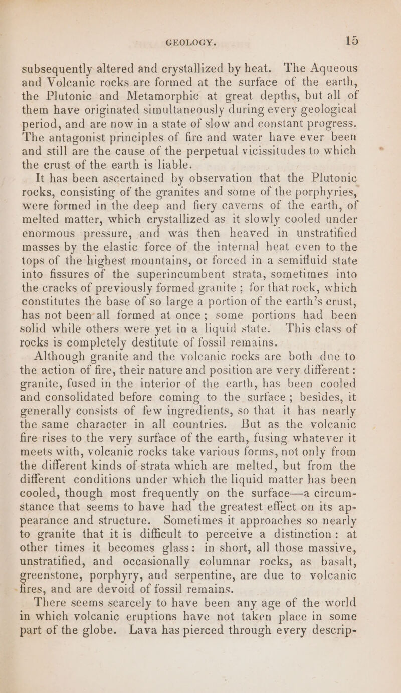 subsequently altered and crystallized by heat. ‘The Aqueous and Volcanic rocks are formed at the surface of the earth, the Plutonic and Metamorphic at great depths, but all of them have originated simultaneously during every geological period, and are now in a state of slow and constant progress. The antagonist principles of fire and water have ever been and still are the cause of the perpetual vicissitudes to which the crust of the earth is liable. It has been ascertained by observation that the Plutonic rocks, consisting of the granites and some of the porphyries, were formed in the deep and fiery caverns of the earth, of melted matter, which crystallized as it slowly cooled under enormous pressure, and was then heaved in unstratified masses by the elastic force of the internal heat even to the tops of the highest mountains, or forced in a semifluid state into fissures of the superincumbent strata, sometimes into the cracks of previously formed granite ; for that rock, which constitutes the base of so large a portion of the earth’s crust, has not been-all formed at once; some portions had been solid while others were yet in a liquid state. ‘This class of rocks is completely destitute of fossil remains. Although granite and the volcanic rocks are both due to the action of fire, their nature and position are very different : granite, fused in the interior of the earth, has been cooled and consolidated before coming to the surface ; besides, it generally consists of few ingredients, so that it has nearly the same character in all countries. But as the volcanic fire rises to the very surface of the earth, fusing whatever it meets with, volcanic rocks take various forms, not only from the different kinds of strata which are melted, but from the different conditions under which the liquid matter has been cooled, though most frequently on the surface—a circum- stance that seems to have had the greatest effect on its ap- pearance and structure. Sometimes it approaches so nearly to granite that it is difficult to perceive a distinction: at other times it becomes glass: in short, all those massive, unstratified, and occasionally columnar rocks, as basalt, greenstone, porphyry, and serpentine, are due to volcanic -fires, and are devoid of fossil remains. There seems scarcely to have been any age of the world in which volcanic eruptions have not taken place in some part of the globe. Lava has pierced through every descrip-