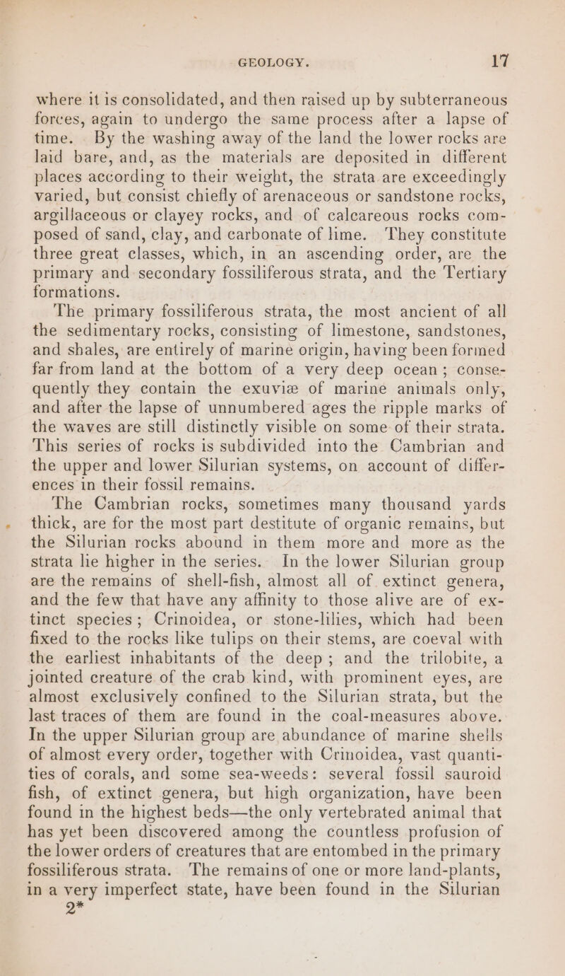 where it is consolidated, and then raised up by subterraneous forces, again to undergo the same process after a lapse of time. . By the washing away of the land the lower rocks are laid bare, and, as the materials are deposited in different places according to their weight, the strata are exceedingly varied, but consist chiefly of arenaceous or sandstone rocks, argillaceous or clayey rocks, and of calcareous rocks com- posed of sand, clay, and carbonate of ime. They constitute three great classes, which, in an ascending order, are the primary and secondary fossiliferous strata, and the Tertiary formations. The primary fossiliferous strata, the most ancient of all the sedimentary rocks, consisting of limestone, sandstones, and shales, are entirely of marine origin, having been formed far from land at the bottom of a very deep ocean; conse- quently they contain the exuvie of marine animals only, and after the lapse of unnumbered ages the ripple marks of the waves are still distinctly visible on some of their strata. This series of rocks is subdivided into the Cambrian and the upper and lower Silurian systems, on account of differ- ences in their fossil remains. The Cambrian rocks, sometimes many thousand yards thick, are for the most part destitute of organic remains, but the Silurian rocks abound in them more and more as the strata lie higher in the series. In the lower Silurian group are the remains of shell-fish, almost all of extinct genera, and the few that have any affinity to those alive are of ex- tinct species; Crinoidea, or stone-lilies, which had been fixed to the rocks like tulips on their stems, are coeval with the earliest inhabitants of the deep; and the trilobite, a jointed creature of the crab kind, with prominent eyes, are almost exclusively confined to the Silurian strata, but the last traces of them are found in the coal-measures above. In the upper Silurian group are abundance of marine shells of almost every order, together with Crinoidea, vast quanti- ties of corals, and some sea-weeds: several fossil sauroid fish, of extinct genera, but high organization, have been found in the highest beds—the only vertebrated animal that has yet been discovered among the countless profusion of the lower orders of creatures that are entombed in the primary fossiliferous strata. ‘The remains of one or more land-plants, in a very imperfect state, have been found in the Silurian *