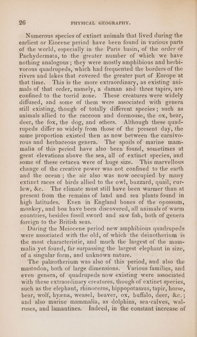 Numerous species of extinct animals that lived during the earliest or Eiocene period have been found in various parts of the world, especially in the Paris basin, of the order of Pachydermata, to the greater number of which we have nothing analogous; they were mostly amphibious and herbi- vorous quadrupeds, which had frequented the borders of the rivers and lakes that covered the greater part of Europe at that time. This is the more extraordinary, as existing ani- mals of that order, namely, a daman and three tapirs, are confined to the torrid zone. ‘These creatures were widely diffused, and some of them were associated with genera still existing, though of totally different species; such as animals allied to the raccoon and dormouse, the ox, bear, deer, the fox, the dog, and ethers. Although these quad- rupeds differ so widely from those of the present day, the same proportion existed then as now between the carntvo- rous and herbaceous genera. The spoils of marine mam- malia of this period have also been found, sometimes at great elevations above the sea, all of extinct species, and some of these cetacea were of huge size. This marvellous change of the creative power was not confined to the earth and the ocean; the air also was now occupied by many extinct races of birds allied to the owl, buzzard, quail, cur- lew, &amp;c. The climate must still have been warmer than at present from the remains of land and sea plants found in high latitudes. Even in England bones of the opossum, monkey, and boa have been discovered, all animals of warm countries, besides fossil sword and saw fish, both of genera foreign to the British seas. During the Meiocene period new amphibious quadrupeds were associated with the old, of which the deinotherium is the most characteristic, and much the largest of the mam- malia yet found, far surpassing the largest elephant in size, of a singular form, and unknown nature. The paleotherium was also of this period, and also the mastodon, both of large dimensions. Various families, and even genera, of quadrupeds now existing were associated with these extraordinary creatures, though of extinct species, such as the elephant, rhinoceros, hippopotamus, tapir, horse, bear, wolf, hyzena, weasel, beaver, ox, buffalo, deer, &amp;c.; and also marine mammalia, as dolphins, sea-calves, wal- ruses, and lamantines. Indeed, in the constant increase of